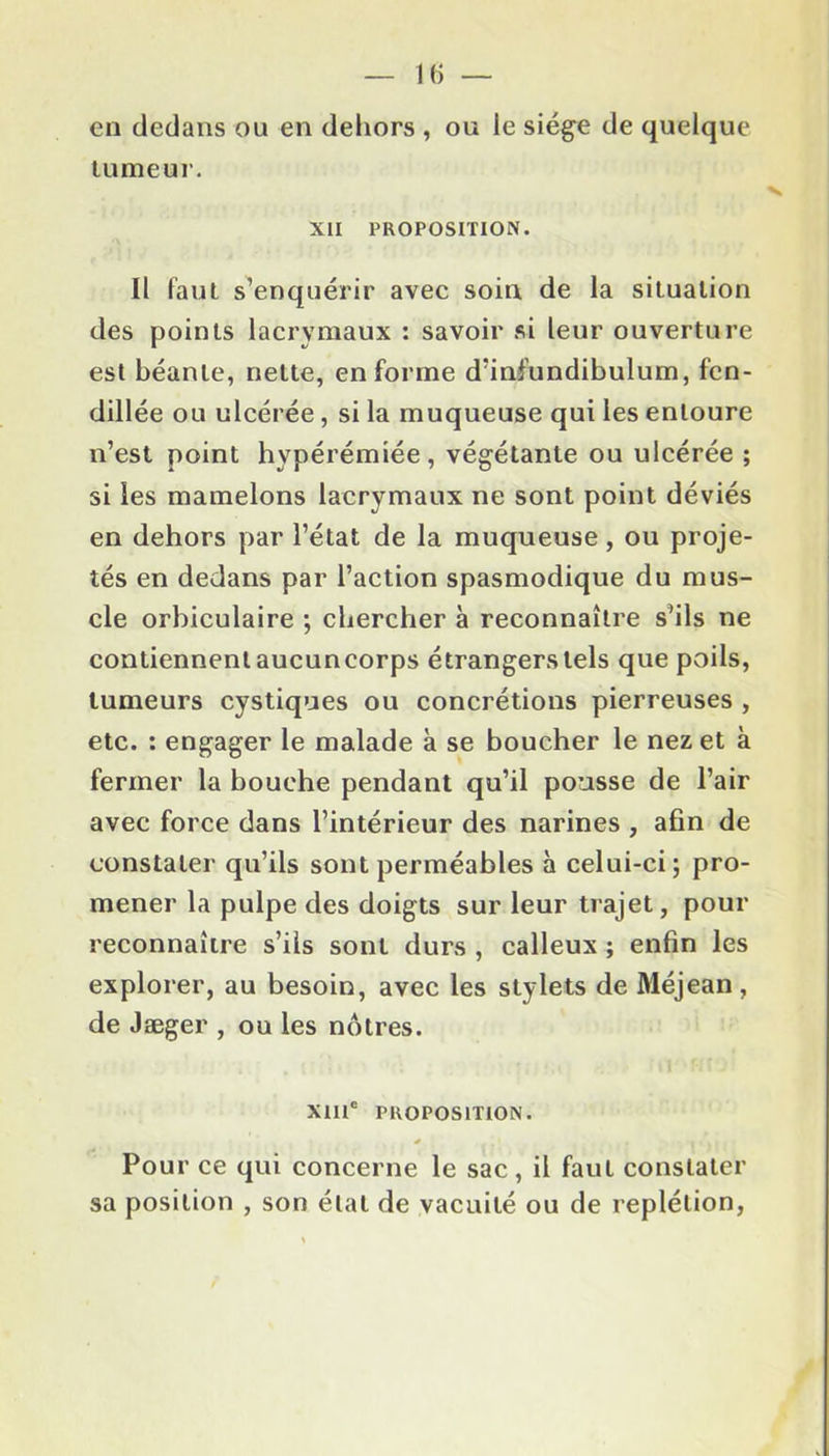 en dedans ou en dehors , ou le siège de quelque tumeur. XLI PROPOSITION. Il faut s’enquérir avec soin de la situation des points lacrymaux : savoir si leur ouverture est béante, nette, en forme d’infundibulum, fen- dillée ou ulcérée, si la muqueuse qui les entoure n’est point hypérémiée, végétante ou ulcérée ; si les mamelons lacrymaux ne sont point déviés en dehors par l’état de la muqueuse, ou proje- tés en dedans par l’action spasmodique du mus- cle orbiculaire ; chercher à reconnaître s’ils ne contiennent aucuncorps étrangers tels que poils, tumeurs cystiques ou concrétions pierreuses , etc. : engager le malade à se boucher le nez et à fermer la bouche pendant qu’il pousse de l’air avec force dans l’intérieur des narines , afin de constater qu’ils sont perméables à celui-ci; pro- mener la pulpe des doigts sur leur trajet, pour reconnaître s’ils sont durs , calleux ; enfin les explorer, au besoin, avec les stylets de Méjean, de Jæger , ou les nôtres. XIIIe PROPOSITION. Pour ce qui concerne le sac , il faut constater sa position , son état de vacuité ou de replétion,