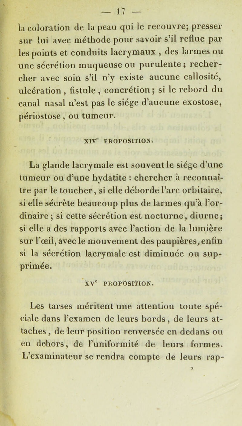 la coloration de la peau qui le recouvre; presser sur lui avec méthode pour savoir s’il reflue par les points et conduits lacrymaux , des larmes ou une sécrélion muqueuse ou purulente; recher- cher avec soin s’il n’y existe aucune callosité, ulcération , fistule , concrétion ; si le rebord du canal nasal n’est pas le siège d’aucune exostose, périostose, ou tumeur. XIVe PROPOSITION. La glande lacrymale est souvent le siège d’une tumeur ou d’une hydatite : chercher à reconnaî- tre par le toucher, si elle déborde l’arc orbitaire, si elle sécrète beaucoup plus de larmes qu’a l’or- dinaire; si cette sécrétion est nocturne, diurne; si elle a des rapports avec l’action de la lumière sur l'œil, avec le mouvement des paupières, enfin si la sécrétion lacrymale est diminuée ou sup- primée. xvc PROPOSITION. Les tarses méritent une attention toute spé- ciale dans l’examen de leurs bords, de leurs at- taches , de leur position renversée en dedans ou en dehors, de l’unifbrmilé de leurs formes. L’examinateur se rendra compte de leurs rap- 2