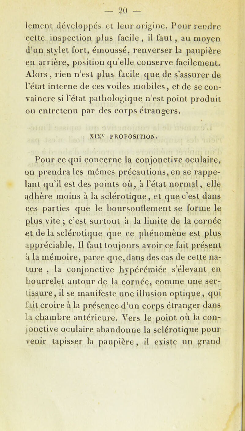 lement développes et leur origine. Pour rendre celte inspeclion plus facile, il faut, au moyen d’un slylel fort, émoussé, renverser la paupière en arrière, position qu’elle conserve facilement. Alors, rien n’est plus facile que de s’assurer de l’état interne de ces voiles mobiles, et de se con- vaincre si l’état pathologique n’est point produit ou entretenu par des corps étrangers. XIXe PROPOSITION. Pour ce qui concerne la conjonctive oculaire, on prendra les mêmes précautions, en se rappe- lant qu’il est des points où, à l’état normal, elle adhère moins à la sclérotique, et que c’est dans ces parties que le boursouflement se forme le plus vite ; c’est surtout à la limite de la cornée et de la sclérotique que ce phénomène est plus appréciable. Il faut toujours avoir ce fait présent à la mémoire, parce que, dans des cas de cette na- ture , la conjonctive hypérémiée s’élevant en bourrelet autour de la cornée, comme une ser- tissure, il se manifeste une illusion optique, qui fait croire à la présence d’un corps étranger dans la chambre antérieure. Vers le point où la con- jonctive oculaire abandonne la sclérotique pour venir tapisser la paupière , il existe un grand