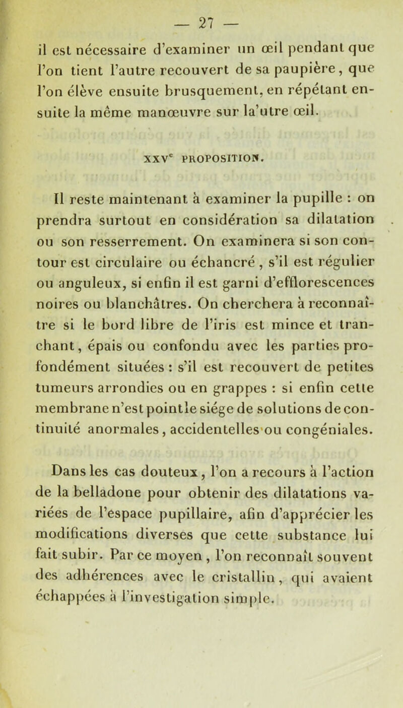 il est nécessaire d’examiner un œil pendant que l’on tient l’autre recouvert de sa paupière, que l’on élève ensuite brusquement, en répétant en- suite la même manœuvre sur la’utre œil. xxvc proposition. Il reste maintenant à examiner la pupille : on prendra surtout en considération sa dilatation ou son resserrement. On examinera si son con- tour est circulaire ou échancré , s’il est régulier ou anguleux, si enfin il est garni d’efflorescences noires ou blanchâtres. On cherchera à reconnaî- tre si le bord libre de l’iris est mince et tran- chant, épais ou confondu avec les parties pro- fondément situées: s’il est recouvert de petites tumeurs arrondies ou en grappes : si enfin celle membrane n’est pointle siège de solutions de con- tinuité anormales, accidentelles ou congéniales. Dans les cas douteux, l’on a recours à l’action de la belladone pour obtenir des dilatations va- riées de l’espace pupillaire, afin d’apprécier les modifications diverses que cette substance lui fait subir. Par ce moyen , l’on reconnaît souvent des adhérences avec le cristallin, qui avaient échappées a l’investigation simple.