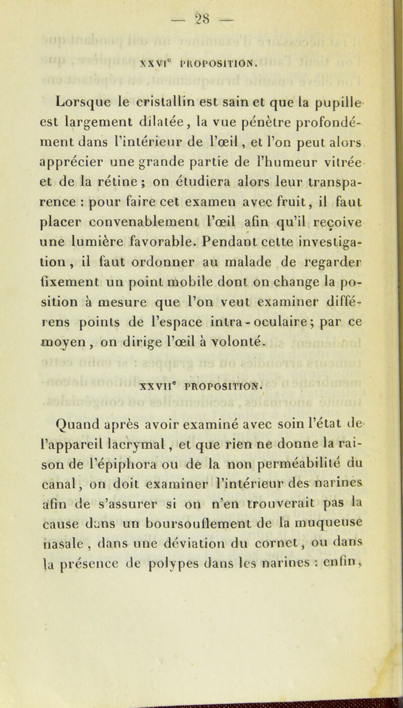 XXVIe PROPOSITION. Lorsque le cristallin est sain et que la pupille est largement dilatée, la vue pénètre profondé- ment dans l’intérieur de l’œil, et l’on peut alors apprécier une grande partie de l’humeur vitrée et de la rétine ; on étudiera alors leur transpa- rence : pour faire cet examen avec fruit, il faut placer convenablement l’œil afin qu’il reçoive une lumière favorable. Pendant cette investiga- tion , il faut ordonner au malade de regarder fixement un point mobile dont on change la po- sition à mesure que l’on veut examiner diffé- rens points de l’espace intra - oculaire ; par ce moyen , on dirige l’œil à volonté. XXVIIe PROPOSITION. Quand après avoir examiné avec soin l’état de l’appareil lacrymal, et que rien ne donne la rai- son de l’épipbora ou de la non perméabilité du canal, on doit examiner l’intérieur des narines afin de s’assurer si on n’en trouverait pas la cause dans un boursouflement de la muqueuse nasale, dans une déviation du cornet, ou dans la présence de polypes dans les narines : enfin,