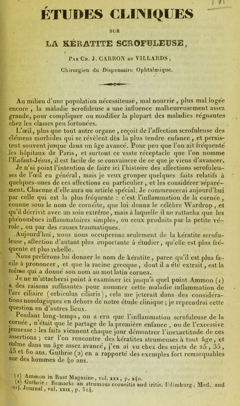 ÉTU8IES CLINIQUES ' SUR LA KÉRATITE SCROFULEUSE, i Par Cn. J. CARRON do VILLARDS , Chirurgien du Dispensaire Ophtalmique. Au milieu d’une population ne'cessiteuse, mal nourrie , plus mal loge'e encore , la maladie scrofuleuse a une influence malheureusement assez grande, pour compliquer ou modifier la plupart des maladies re'gnantes chez les classes peu fortunées. L’œil, plus que tout autre organe , reçoit de l’affection scrofuleuse des e'ie'mens morbides qui se re'vèlent dès la plus tendre enfance , et persis- tent souvent jusque dans un âge avance'. Pour peu que l’on ait frequente' les hôpitaux de Paris, et surtout ce vaste re'ceptacle que l’on nomme l’Enfant-Je'sus, il est facile de se convaincre de ce que je viens d’avancer. Je n’ai point l’intention de faire ici l’histoire des affections scrofuleu- ses de l’œil en général, mais je veux grouper quelques faits relatifs à quelques-unes de ces affections en particulier, et les cousidérerséparé- ment. Chacune d’elle aura un article spécial. Je commencerai aujourd’hui par celle qui est la plus fréquente : c’est l’inflammation de la cornée, connue sous le nom de cornéite, que lui donna le célèbre Wardrop , et qu’il décrivit avec un soin extrême, mais à laquelle il ne rattacha que les phénomènes inflammatoires simples, ou ceux produits par la petite vé- role , ou par des causes traumatiques. Aujourd’hui, nous nous occuperons seulement de la kératite scrofu- leuse, affection d’autant plus importante à étudier, qu’elle est plus fré- quente et plus rebelle. Nous préférons lui donner le nom de kératite, parce qu’il est plus fa- cile à prononcer , et que la racine grecque , dont il a été extrait, est la même qui a donné son nom au mot latin cornea. Je ne m attacherai point à examiner ici jusqu’à quel point Ammon (i) a des raisons suffisantes pour nommer cette maladie inflammation de lare ciliaire (orbiculus ciliaris), cela me jeterait dans des considéra- tions nosologiques en dehors de notre étude clinique ; je reprendrai cette question en d’autres lieux. Pendant long-temps, on a cru que l’inflammation scrofuleuse delà cornée , n était que le partage de la première enfance , ou de l’excessive jeunesse : les faits viennent chaque jour démontrer l’inexactitude de ces asseitions ; car 1 on rencontre des kératites strumeuses à tout âge, et ““«dans uu âge assez avancé, j’en ai vu chez des sujets de 26 , 35, 4 et Go ans. Guthrie (2) cn a rapporté des exemples fort remarquables sur des hommes de 4o ans. & * l1) 4mmon in Rust Magazine, vol. xxx, p. a/fo. t ut ,e : Remarks an strumous corneitis and iritis. I’dimburg, Med. and U1J> Journal, vol. xxix,p. 3i4.