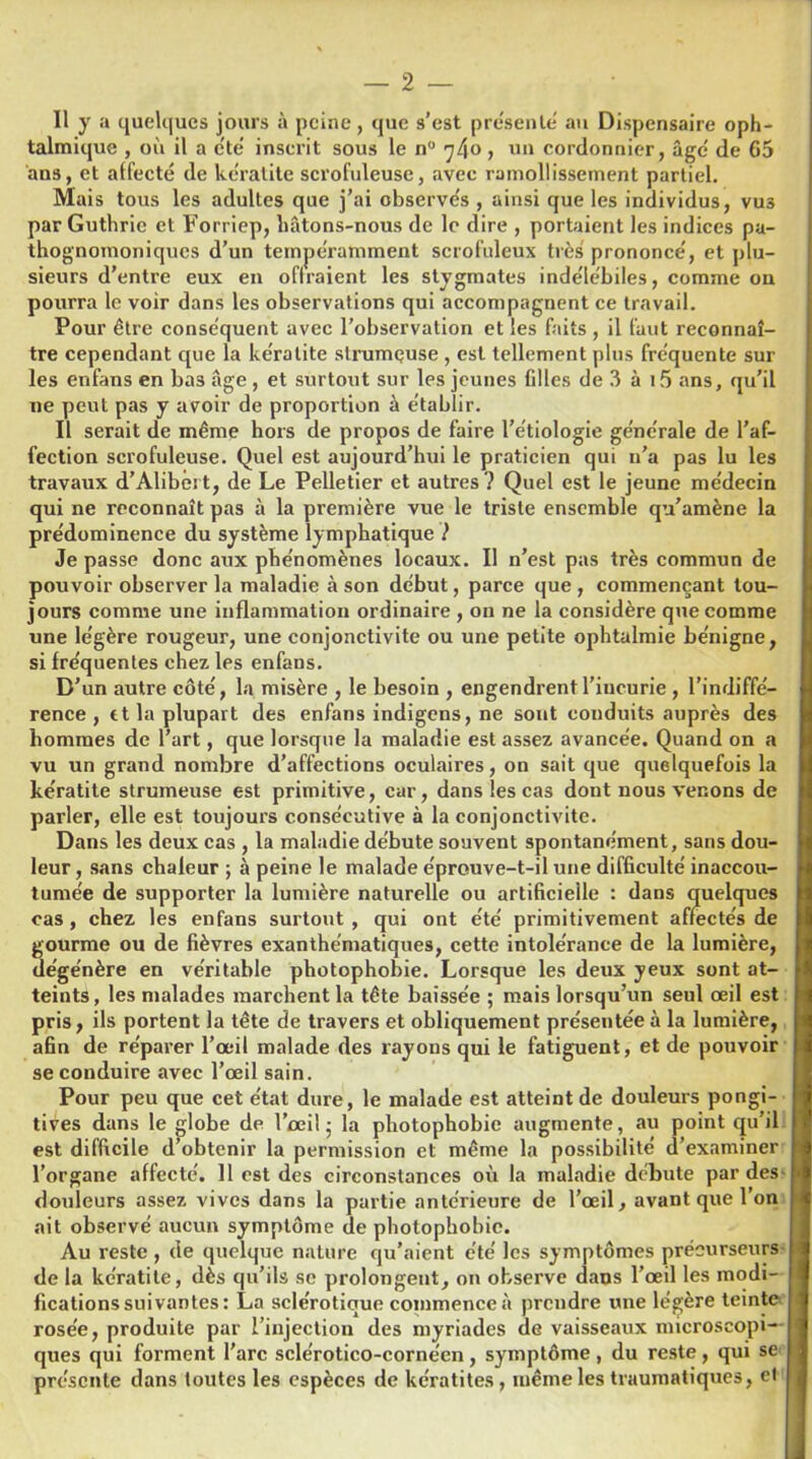 Il y a quelques jours à peine, que s’est présente' au Dispensaire oph- talmique , où il a été inscrit sous le n° 7/(0 , 1111 cordonnier, âge' de 65 ans, et affecté de kératite scrofuleuse, avec ramollissement partiel. Mais tous les adultes que j’ai observés , ainsi que les individus, vus par Guthrie et Forriep, liâtons-nous de le dire , portaient les indices pa- thognomoniques d’un tempéramment scrofuleux très prononcé, et plu- sieurs d’entre eux en oflraient les stygmates indélébiles, comme on pourra le voir dans les observations qui accompagnent ce travail. Pour être conséquent avec l’observation et les faits, il faut reconnaî- tre cependant que la kératite strumeuse , est tellement plus fréquente sur les enfans en bas âge , et surtout sur les jeunes filles de 3 à i5 ans, qu’il ne peut pas y avoir de proportion à établir. Il serait de même hors de propos de faire l’étiologie générale de l’af- fection scrofuleuse. Quel est aujourd’hui le praticien qui 11’a pas lu les travaux d’Alibért, de Le Pelletier et autres ? Quel est le jeune médecin qui ne reconnaît pas à la première vue le triste ensemble qu’amène la prédominence du système lymphatique ? Je passe donc aux phénomènes locaux. Il n’est pas très commun de pouvoir observer la maladie à son début, parce que , commençant tou- jours comme une inflammation ordinaire , on ne la considère que comme une légère rougeur, une conjonctivite ou une petite ophtalmie bénigne, si fréquentes chez les enfans. D’un autre côté, la misère , le besoin , engendrent l’incurie , l’indiffé- rence , rt la plupart des enfans indigens, ne sont conduits auprès des hommes de l’art, que lorsque la maladie est assez avancée. Quand on a vu un grand nombre d’affections oculaires, on sait que quelquefois la kératite strumeuse est primitive, car, dans les cas dont nous venons de parler, elle est toujours consécutive à la conjonctivite. Dans les deux cas , la maladie débute souvent spontanément, sans dou- leur, sans chaleur ; à peine le malade éprouve-t-il une difficulté inaccou- tumée de supporter la lumière naturelle ou artificielle : dans quelques cas, chez les enfans surtout, qui ont été primitivement affectés de gourme ou de fièvres exanthématiques, cette intolérance de la lumière, dégénère en véritable photophobie. Lorsque les deux yeux sont at- teints, les malades marchent la tête baissée ; mais lorsqu’un seul œil est pris, ils portent la tête de travers et obliquement présentée à la lumière, afin de réparer l’œil malade des rayons qui le fatiguent, et de pouvoir se conduire avec l’œil sain. Pour peu que cet état dure, le malade est atteint de douleurs pongi- tives dans le globe de l’œil - la photophobie augmente, au point qu’il est difficile d’obtenir la permission et même la possibilité d’examiner l’organe affecté. 11 est des circonstances où la maladie débute par des douleurs assez vives dans la partie antérieure de l’œil, avant que l’on ait observé aucun symptôme de photophobie. Au reste , de quelque nature qu’aient été les symptômes précurseurs de la kératite, dès qu’ils se prolongent, on observe dans l’œil les modi- fications suivantes: La sclérotique commence à prendre une légère teinte rosée, produite par l’injection des myriades de vaisseaux microscopi- ques qui forment l’arc sclérotico-cornéen , symptôme , du reste , qui se présente dans toutes les espèces de kératites, même les traumatiques, et