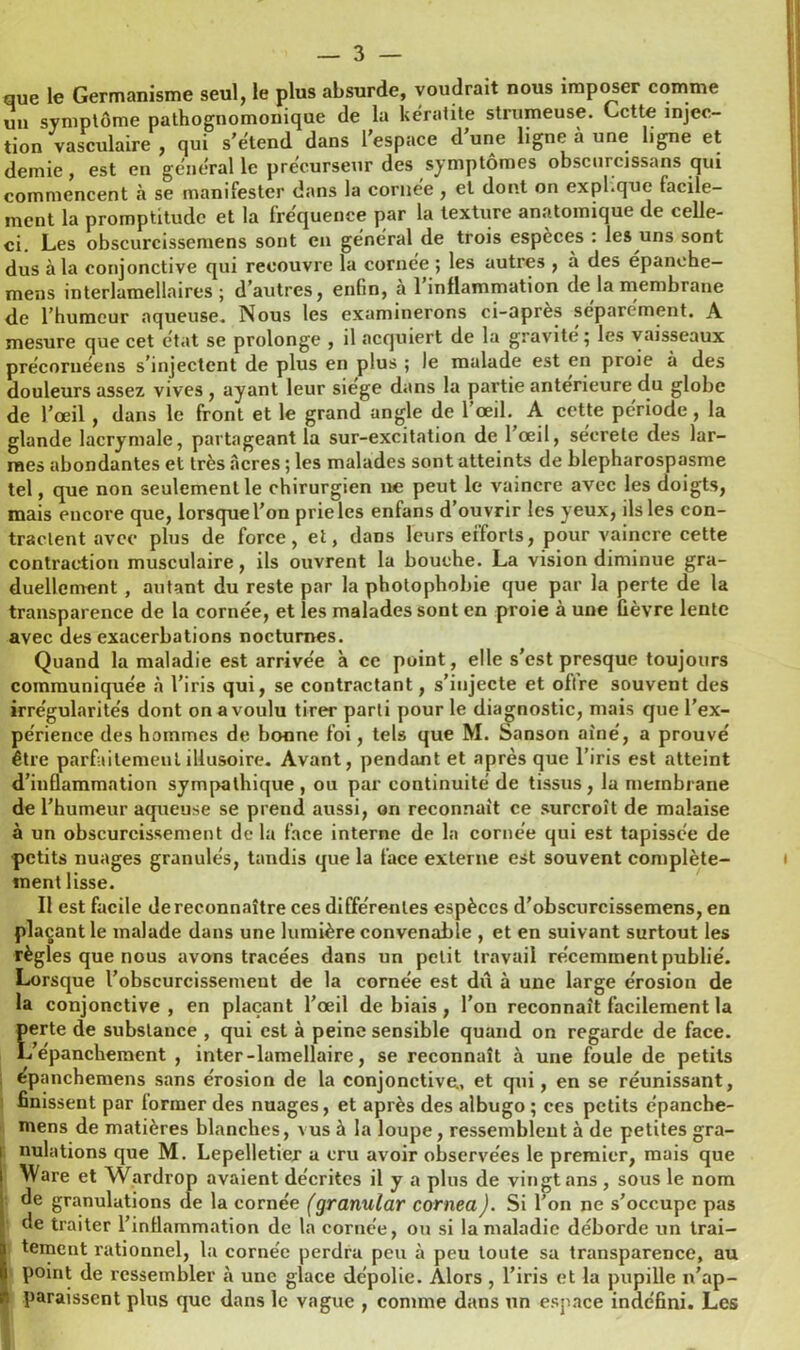 que le Germanisme seul, le plus absurde, voudrait nous imposer comme un symptôme pathognomonique de la kératite strumeuse. Cette injec- tion vasculaire , qui s’étend dans l’espace d une ligne à une ligne et demie, est en général le précurseur des symptômes obscurcissans qui commencent à se manifester dans la cornée , et dont on expi.que facile- ment la promptitude et la fréquence par la texture anatomique de celle- ci. Les obscurcissemens sont en général de trois espèces : les uns sont dus à la conjonctive qui recouvre la cornée ; les autres , à des épanché— mens interlamellaires; d’autres, enfin, a 1 inflammation de la membrane de l’humeur aqueuse. Nous les examinerons ci-apres séparément. A mesure que cet état se prolonge , il acquiert de la gravité; les vaisseaux précoruéens s’injectent de plus en plus ; le malade est en proie à des douleurs assez vives , ayant leur siégé dans la partie anterieure du globe de l’œil , dans le front et le grand angle de l’œil. A cette période, la glande lacrymale, partageant la sur-excitation de l’œil, sécrété des lar- mes abondantes et très Acres ; les malades sont atteints de blepharospasme tel, que non seulement le chirurgien ne peut le vaincre avec les doigts, mais encore que, lorsque l’on prie les enfans d’ouvrir les yeux, ils les con- tractent avec plus de force, et, dans leurs efforts, pour vaincre cette contraction musculaire, ils ouvrent la bouche. La vision diminue gra- duellement , autant du reste par la photophobie que par la perte de la transparence de la cornée, et les malades sont en proie à une fièvre lente avec des exacerbations nocturnes. Quand la maladie est arrivée à ce point, elle s’est presque toujours communiquée à l’iris qui, se contractant, s’injecte et oflre souvent des irrégularités dont on a voulu tirer parti pour le diagnostic, mais que l’ex- périence des hommes de bonne foi, tels que M. Sanson aîné, a prouvé être parfaitement illusoire. Avant, pendant et après que l’iris est atteint d’inflammation sympathique , ou par continuité de tissus, la membrane de l’humeur aqueuse se prend aussi, on reconnaît ce surcroît de malaise à un obscurcissement delà face interne de la cornée qui est tapissée de petits nuages granulés, tandis que la face externe est souvent complète- ment lisse. Il est facile de reconnaître ces différentes espèces d’obscurcissemens, en plaçant le malade dans une lumière convenable , et en suivant surtout les règles que nous avons tracées dans un petit travail récemment publié. Lorsque l’obscurcissement de la cornée est dû à une large érosion de la conjonctive , en plaçant l’œil de biais, l’on reconnaît facilement la perte de substance , qui est à peine sensible quand on regarde de face. L’épanchement , inter-lamellaire, se reconnaît à une foule de petits fcpanchemens sans érosion de la conjonctive, et qui, en se réunissant, finissent par former des nuages, et après des albugo ; ces petits épanche- mens de matières blanches, vus à la loupe, ressemblent à de petites gra- i nulations que M. Lepelletier a cru avoir observées le premier, mais que Ware et Wardrop avaient décrites il y a plus de vingt ans, sous le nom de granulations de la cornée (granular cornea). Si l’on ne s’occupe pas de traiter l’inflammation de la cornée, on si la maladie déborde un trai- tement rationnel, la cornée perdra peu à peu toute sa transparence, au point de ressembler à une glace dépolie. Alors , l’iris et la pupille n’ap- paraissent plus que dans le vague , comme dans un espace indéfini. Les