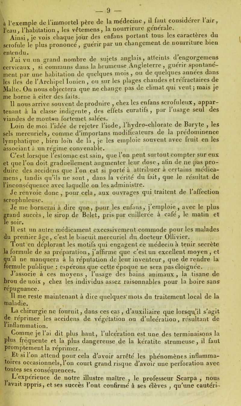 a l’exemple de l’immortel père de la médecine , il faut considérer l’air, l’eau, l’habitation , les vêtemens, la nourrirure générale. Ainsi , je vois chaque jour des enfans portant tous les caractères du scrofule le plus prononcé , guérir par un changement de nourriture bien entendu. . J’ai vu un grand nombre de sujets anglais, atteints d engorgemens cervicaux , si communs daus la brumeuse Angleterre , guérir spontané- ment par une habitation de quelques mois , ou de quelques années dans les îles de l’Archipel Ionien , ou sur les plages chaudes et réfractaires de Malle. On nous objectera que ne change pas de climat qui veut ; mais je me borne à citer des faits. Il nous arrive souvent de produire , chez les enfans serohileux, appar- tenant à la classe indigente, des eifets curatifs, par 1 usage seul des viandes de moutan fortemet salées. Loin de moi l’idée de rejeter l’iode, l’hydro-chlorate de Baryte , les sels mercuriels, comme d’importans modificateurs de la prédominence lymphatique , bien loin de là , je les emploie souvent avec fruit en les associant à un régime convenable. C’est lorsque l’estomac est sain, que l’on petit surtout compter sur eux et que l’on doit graduellement augmenter leur dose, alin de ne pas pro- duire des accidens que l’on est si porté à attribuer à certains médica- mens, tandis qu’ils ne sont , dans la vérité du fait, que le résultat de l’inconséquence avec laquelle on les administre. Je renvoie donc , pour cela, aux ouvrages qui traitent de l’aflection scrophuleuse. Je me bornerai à dire que, pour les enfans, j’emploie , avec le plus grand succès, le sirop de Belet, pris par cuillerée à café, le matin et le soir. Il est un autre médicament excessivement commode pour les malades du premier âge , c’est le biscuit mercuriel du docteur Ullivier. Tout en déplorant les motifs qui engagent ce médecin à tenir secrète la formule de sa préparation , j’affirme que c’est un excellent moyen , et qu’il ne manquera à la réputation de leur inventeur, que de rendre la formule publique : espérons que cette époque ne sera pas éloignée. J’associe à ces moyens , l’usage des bains animaux , la tisane de brou de noix , chez les individus assez raisonnables pour la boire sans répugnance. 11 me reste maintenant à dire quelques-mots du traitement local de la maladie. La chirurgie ne fournit, dans ces cas , d’auxiliaire que lorsqu’il s’agit de réprimer les accidens de végétation ou d’ulcération, résultant de l’inflammation. Comme je l’ai dit plus haut, l’ulcération est une des terminaisons la plus fréquente et la plus dangereuse de la kératite strumeuse, il faut promptement la réprimer. Et si 1 on attend pour cela d’avoir arrêté les phénomènes inflamma- toires occasionnels, l’on court grand risque d’avoir une perforation avec toutes ses conséquences. L expérience de notre illustre maître , le professeur Scarpa , nous 1 avait appris, et ses succès l'ont confirmé à ses élèves , qu’une cautéri-