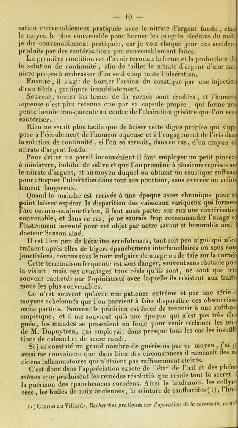 salion convenablement pratiquée avec le nitrate d'argent fondu, éta le moyen le plus convenable pour borner les progrès ulcèrans du mal je dis convenablement pratiquée, car je vois chaque jour des acciden produits par des cautérisations peu convenablement faites. La première condition est d’avoir reconnu Informe et la profondeur d la solution de continuité , afin de tailler le nitrate d’argent d’une ma nière propre à embrasser d’un seul coup toute l’ulcération. Ensuite, il s’agit de borner l’action du caustique par une injectio d’eau tiède , pratiquée immédiatement. Souvent, toutes les lames de la cornée sont érodées , et l’humei aqueuse n’est plus retenue que par sa capsule propre , qui forme ur petite hernie transparente au centre de l’ulcération grisâtre que l’on vei cautériser. Rien ne serait plus facile que de briser cette digue propice qui s’op pose â l’écoulement de l’humeur aqueuse et à l’engagement de l’iris dai la solution de continuité, si l’on se servait, dans ce cas, d’un crayon ( nitrate d’argent fondu. Pour éviter un pareil inconvénient il faut employer un petit pince: à miniature, imbibé de salive et que l’on promène à plusieurs reprises si le nitrate d’argent, et au moyen duquel on obtient un caustique suffisai pour attaquer l’ulcération dans tout son pourtour, sans exercer un refoi lement dangereux. Quand la maladie est arrivée à une époque assez chronique pour 1 point laisser espérer la disparition des vaisseaux variqueux qui forme l’arc cornéo-conjonctivien, il faut aussi porter sur eux une cautérisatic i convenable, et dans ce cas, je ne saurais trop recommander l’usage ( l’instrument inventé pour cet objet par notre savant et honorable ami docteur Sanson aîné. Il est bien peu de kératites scrofuleuses, tant soit peu aigue qui n e traînent après elles de légers épanchemens interlamellaires ou sous coi jonctiviens, connus sous le nom vulgaire de nuage ou de taie sur la corné Cette terminaison fréquente est sans danger, souvent sans obstacle po la vision; mais ces avantages tous réels qu’ils sont, ne sont que trc souvent rachetés par l’opiniâtreté avec laquelle ils résistent aux trait mens les plus convenables. Ce n’est souvent qu’avec une patience extrême et par une série • moyens échelonnés que l’on parvient à faire disparaître ces obscurciss mens partiels. Souvent le praticien est forcé de recourir à une métko empirique, et il me souvient qu’à une époque qui n est pas très élc ■ gnée, les malades se pressaient en foule pour venir réclamer les soi de M. Dupuytren, qui employait dans presque tous les cas les insuffl lions de calomel et de sucre candi. Si j’ai constaté un grand nombre de guérisons par ce moyen , J ai ] aussi me convaincre que dans bien des circonstances il ramenait des a cidens inflammatoires qui n’étaient pas suffisamment éteints. C’est donc dans l’appréciation exacte de l’état de l'œil et des phe’n appreci mènes la guérison des epam— secs , les huiles de noix anciennes, la teinture de cantharides (1), l nu >s que produisent les remèdes résolutifs que réside tout le secret érison des épanchemens cornc'ens. Ainsi le laudanum, les collyr (i) Carrondu Villards, Recherches pratiques sur l’opération de la cataracte, p.