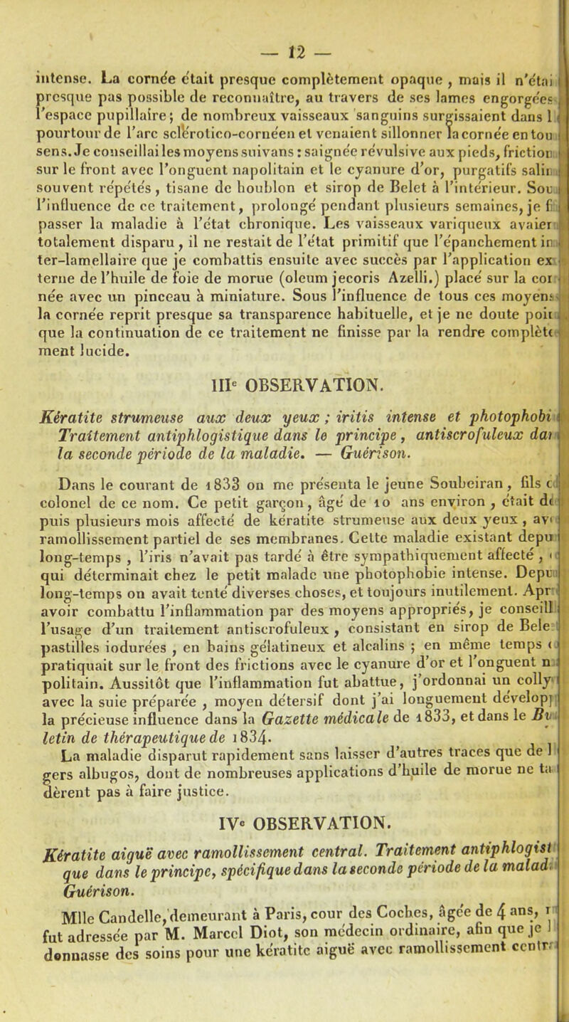 intense. La cornée était presque complètement opaque , mais il n'etai presque pas possible de reconnaître, au travers de ses lames engorgées l’espace pupillaire; de nombreux vaisseaux sanguins surgissaient dans 1 pourtour de l’arc scllîrotico-cornéen et venaient sillonner la corne'e en tou sens. Je conseillai les moyens suivans : saigne'e révulsive aux pieds, friction « sur le front avec l’onguent napolitain et le cyanure d’or, purgatifs salin souvent répétés, tisane de houblon et sirop de Belet à l’interieur. Sou l’influence de ce traitement, prolonge' pendant plusieurs semaines, je fi passer la maladie à l'état chronique. Les vaisseaux variqueux avaler totalement disparu , il ne restait de l’état primitif que l'épanchement in ter-lamellaire que je combattis ensuite avec succès par l’application ex terne de l’huile de foie de morue (oleum jecoris Azelli.) place' sur la coi née avec un pinceau h miniature. Sous l’influence de tous ces moyen* » la cornée reprit presque sa transparence habituelle, et je ne doute poii que la continuation de ce traitement ne finisse par la rendre complètt ment lucide. IIIe OBSERVATION. Kératite strumeuse aux deux yeux ; iritis intense et photophobi Traitement antiphlogistique dans le principe, antiscrofuleux dai la seconde période de la maladie. — Guérison. i ■* Dans le courant de 4 833 on me présenta le jeune Soubeiran , fils c o colonel de ce nom. Ce petit garçon, âgé de îo ans environ , était de puis plusieurs mois affecté de kératite strumeuse aux deux yeux , ayi ramollissement partiel de ses membranes. Celte maladie existant depu long-temps , l’iris n’avait pas tardé à être sympathiquement affecté , <<l qui déterminait chez le petit malade une photophobie intense. Depu::] long-temps on avait tenté diverses choses, et toujours inutilement. Apr avoir combattu l’inflammation par des moyens appropries, je conseill l’usage d’un traitement antiscrofuleux , consistant en sirop de Bele pastilles iodurées , en bains gélatineux et alcalins ; en même temps < pratiquait sur le front des frictions avec le cyanure d’or et 1 onguent n politain. Aussitôt que l’inflammation fut abattue, j’ordonnai un colly avec la suie préparée , moyen détersif dont j’ai longuement developp la précieuse influence dans la Gazette médicale de i83o, et dans le Bv - letin de thérapeutique de 1834- I La maladie disparut rapidement sans laisser d’autres traces que de 1 gers albugos, dont de nombreuses applications d’huile de morue ne ta dèrent pas à faire justice. IVe OBSERVATION. Kératite aiguë avec ramollissement central. Traitement antiphlogisi que dans le principe, spécifique dans la seconde période de la malad; Guérison. Mlle Candelle,demeurant à Paris, cour des Coches, âgée de 4 ans, r fut adressée par M. Marcel Diot, son médecin ordinaire, afin que je 1 donnasse des soins pour une kératite aigue avec ramollissement ccntr