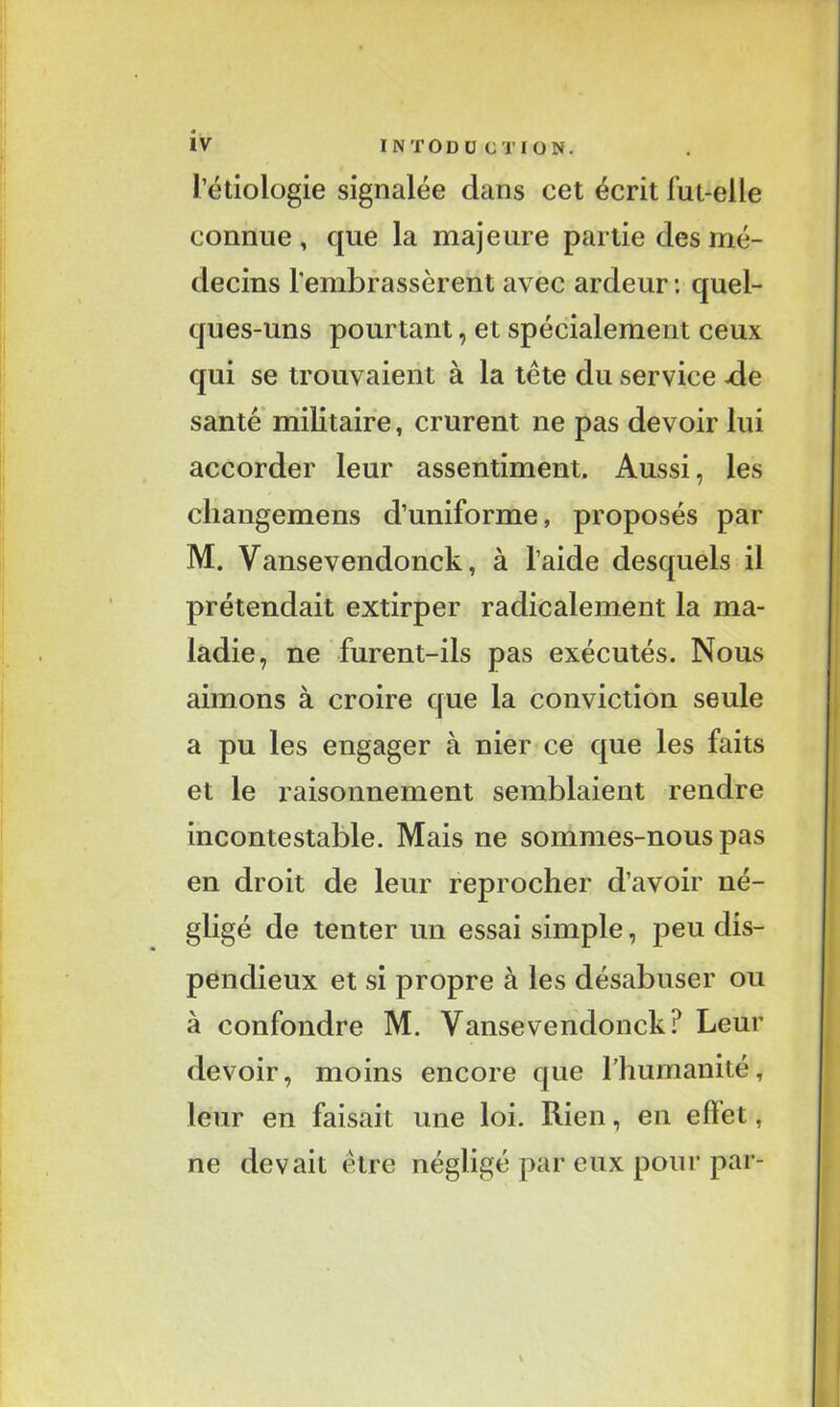 l’étiologie signalée clans cet écrit fut-elle connue, que la majeure partie des mé- decins l'embrassèrent avec ardeur : quel- ques-uns pourtant, et spécialement ceux qui se trouvaient à la tète du service -de santé militaire, crurent ne pas devoir lui accorder leur assentiment. Aussi, les cliangemens d’uniforme, proposés par M. Yansevendonck, à l’aide desquels il prétendait extirper radicalement la ma- ladie, ne furent-ils pas exécutés. Nous aimons à croire que la conviction seule a pu les engager à nier ce que les faits et le raisonnement semblaient rendre incontestable. Mais ne sommes-nous pas en droit de leur reprocher d’avoir né- gligé de tenter un essai simple, peu dis- pendieux et si propre à les désabuser ou à confondre M. Vansevendoncki* Leur devoir, moins encore que l’humanité, leur en faisait une loi. Rien, en elïet, ne devait être négligé par eux pour par-