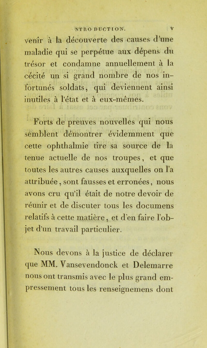 venir à la découverte des causes d’une maladie qui se perpétue aux dépens du trésor et condamne annuellement à la cécité un si grand nombre de nos in- fortunés soldats, qui deviennent ainsi inutiles à l’état et à eux-mêmes. Forts de preuves nouvelles qui nous semblent démontrer évidemment que cette ophthalmie tire sa source de la tenue actuelle de nos troupes, et que toutes les autres causes auxquelles on l a attribuée, sont fausses et erronées, nous avons cru qu’il était de notre devoir de réunir et de discuter tous les documens relatifs à cette matière, et d'en faire l’ob- jet d’un travail particulier. Nous devons à la justice de déclarer que MM. Vansevendonck et Delemarre nous ont transmis avec le plus grand em- pressement tous les renseignemens dont