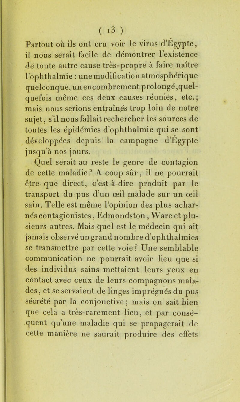 Partout où ils ont cru voir le virus d’Egypte, il nous serait facile de démontrer l’existence de toute autre cause très-propre à faire naître l’ophthalmie : une modification atmosphérique quelconque, un encombrement prolongé,quel- quefois même ces deux causes réunies, etc.; mais nous serions entraînes trop loin de notre sujet, s’il nous fallait rechercher les sources de toutes les épidémies d’oplithalmie qui se sont développées depuis la campagne d’Egypte jusqu’à nos jours. Quel serait au reste le genre de contagion de cette maladie? A coup sûr, il ne pourrait être que direct, c’est-à-dire produit par le transport du pus d’un œil malade sur un œil sain. Telle est même l’opinion des plus achar- nés contagionistes, Edmondston , Ware et plu- sieurs autres. Mais quel est le médecin qui ait jamais observé un grand nombre d’ophthalmies se transmettre par cette voie? Une semblable communication ne pourrait avoir lieu que si des individus sains mettaient leurs yeux en contact avec ceux de leurs compagnons mala- des , et se servaient de linges imprégnés du pus sécrété par la conjonctive; mais on sait bien que cela a très-rarement lieu, et par consé- quent qu’une maladie qui se propagerait de cette manière ne saurait produire des effets