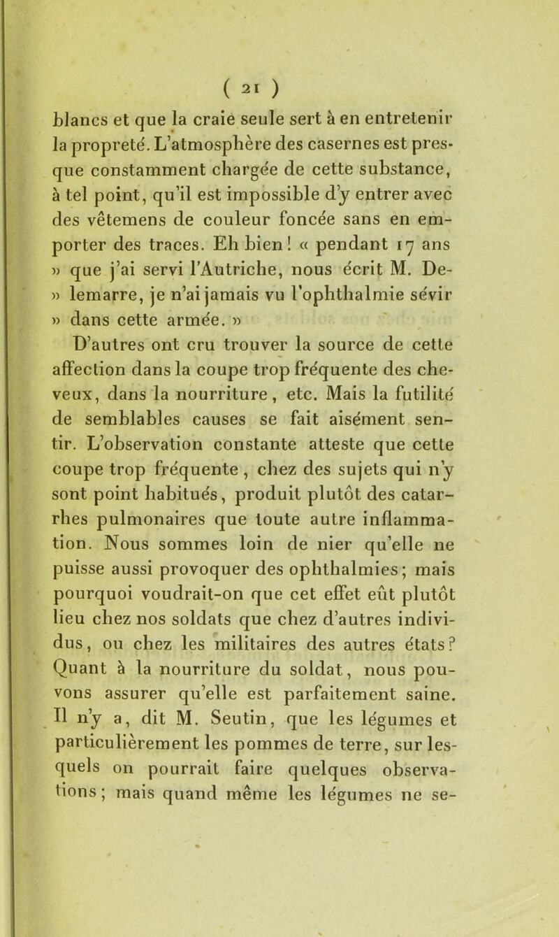 blancs et que la craie seule sert à en entretenir la propreté. L’atmosphère des casernes est pres- que constamment chargée de cette substance, à tel point, qu’il est impossible d’y entrer avec des vêtemens de couleur foncée sans en em- porter des traces. Eh bien ! « pendant 17 ans » que j’ai servi l’Autriche, nous écrit M. De- » lemarre, je n’ai jamais vu l’oplithalmie sévir » dans cette armée. » D’autres ont cru trouver la source de cette affection dans la coupe trop fréquente des che- veux, dans la nourriture, etc. Mais la futilité de semblables causes se fait aisément sen- tir. L’observation constante atteste que cette coupe trop fréquente , chez des sujets qui n’y sont point habitués, produit plutôt des catar- rhes pulmonaires que toute autre inflamma- tion. Nous sommes loin de nier qu’elle ne puisse aussi provoquer des ophthalmies; mais pourquoi voudrait-on que cet effet eût plutôt lieu chez nos soldats que chez d’autres indivi- dus, ou chez les militaires des autres états? Quant à la nourriture du soldat, nous pou- vons assurer qu’elle est parfaitement saine. Il n’y a, dit M. Seutin, que les légumes et particulièrement les pommes de terre, sur les- quels on pourrait faire quelques observa- tions ; mais quand même les légumes ne se-