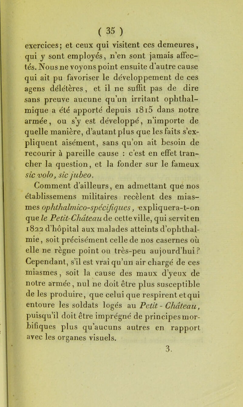 exercices; et ceux qui visitent ces demeures, qui y sont employés, n’en sont jamais affec- tés. Nous ne voyons point ensuite d’autre cause qui ait pu favoriser le développement de ces agens délétères , et il ne suffit pas de dire sans preuve aucune qu’un irritant ophthal- mique a été apporté depuis i8i5 dans notre armée, ou s’y est développé, n’importe de quelle manière, d’autant plus que les faits s’ex- pliquent aisément, sans qu’on ait besoin de recourir à pareille cause : c’est en effet tran- cher la question, et la fonder sur le fameux sic volo, sic jubeo. Comment d’ailleurs, en admettant que nos établissemens militaires recèlent des mias- mes ophthalmico-spécifiques, expliquera-t-on que le Petit-Château àe cette ville, qui servit en 1822 d’hôpital aux malades atteints d’ophthal- mie, soit précisément celle de nos casernes où elle ne règne point ou très-peu aujourd’hui? Cependant, s’il est vrai qu’un air chargé de ces miasmes, soit la cause des maux d’yeux de notre armée, nul ne doit être plus susceptible de les produire, que celui que respirent etqui entoure les soldats logés au Petit - Château, puisqu’il doit être imprégné de principes mor- bifiques plus qu’aucuns autres en rapport avec les organes visuels. 3.