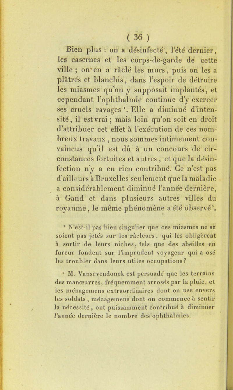 Bien plus : on a désinfecté, l’été dernier, les casernes et les corps-de-garde de cette ville ; orren a raclé les murs, puis on les a plâtrés et blanchis, dans l’espoir de détruire les miasmes qu’on y supposait implantés, et cependant l’ophthalmie continue d’y exercer ses cruels ravages Elle a diminué d’inten- sité, il est vrai ; mais loin qu’on soit en droit d’attribuer cet effet à l’exécution de ces nom- breux travaux , nous sommes intimement con- vaincus qu’il est dû à un concours de cir- constances fortuites et autres , et que la désin- fection n’y a en rien contribué. Ce n’est pas d’ailleurs à Bruxelles seulement que la maladie a considérablement diminué l’année dernière, à Gand et dans plusieurs autres villes du royaume , le même phénomène a été observé1 2. 1 JN’est-il pas bien singulier que ces miasmes ne se soient pas jetés sur les râcleurs , qui les obligèrent h sortir de leurs nicbes, tels que des abeilles en fureur fondent sur l’imprudent voyageur qui a ose les troubler dans leurs utiles occupations? 1 M. Vansevendonck est persuadé que les terrains des manœuvres, fréquemment arrosés par la pluie, et les ménagemens extraordinaires dont on use envers les soldats , ménagemens dont on commence à sentir la nécessité, ont puissamment contribué à diminuer l’année dernière le nombre des ophthalmies.