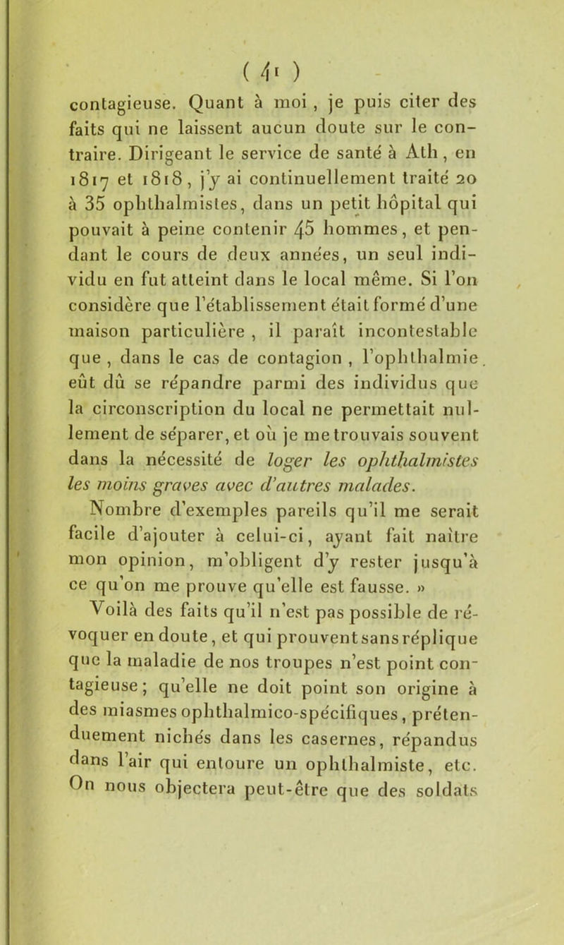 ( 4> ) contagieuse. Quant à moi , je puis citer des faits qui ne laissent aucun doute sur le con- traire. Dirigeant le service de santé à Ath , en 1817 et 1818, j j ai continuellement traité 20 à 35 ophthalmisles, dans un petit hôpital qui pouvait à peine contenir 45 hommes, et pen- dant le cours de deux années, un seul indi- vidu en fut atteint dans le local même. Si l’on considère que rétablissement était formé d’une maison particulière , il paraît incontestable que , dans le cas de contagion , l’ophthalmie eût dû se répandre parmi des individus que la circonscription du local ne permettait nul- lement de séparer, et ou je me trouvais souvent dans la nécessité de loger les ophthalmistes les moins graves avec d’autres malades. Nombre d’exemples pareils qu’il me serait facile d’ajouter à celui-ci, ayant fait naître mon opinion, m’obligent d’y rester jusqu’à ce qu’on me prouve qu’elle est fausse. » Voilà des faits qu’il 11’est pas possible de ré- voquer en doute, et qui prouventsansréplique que la maladie de nos troupes n’est point con- tagieuse; qu’elle ne doit point son origine à des miasmes ophthalmico-spécifiques, préten- duement nichés dans les casernes, répandus dans 1 air qui entoure un ophthalmiste, etc. On nous objectera peut-être que des soldats