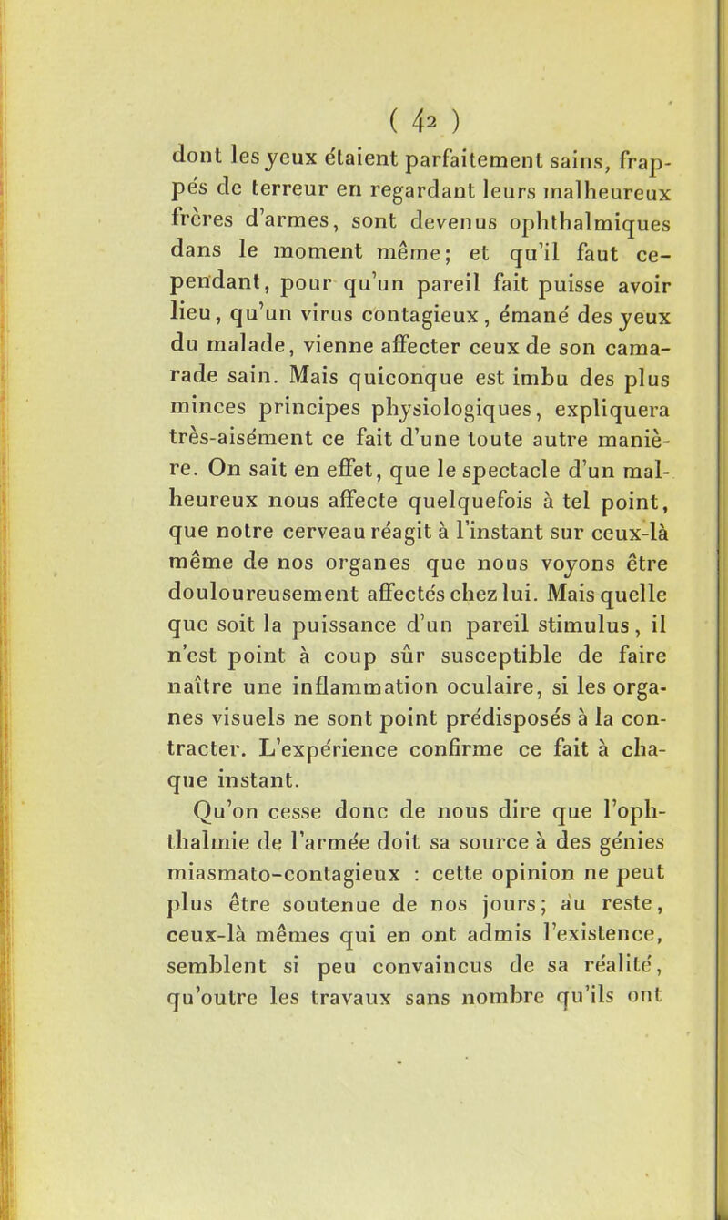 dont les yeux étaient parfaitement sains, frap- pés de terreur en regardant leurs malheureux frères d’armes, sont devenus ophthalmiques dans le moment même; et qu’il faut ce- pendant, pour qu’un pareil fait puisse avoir lieu, qu’un virus contagieux, émané des yeux du malade, vienne affecter ceux de son cama- rade sain. Mais quiconque est imbu des plus minces principes physiologiques, expliquera très-aisément ce fait d’une toute autre maniè- re. On sait en effet, que le spectacle d’un mal- heureux nous affecte quelquefois à tel point, que notre cerveau réagit à l’instant sur ceux-là même de nos organes que nous voyons être douloureusement affectés chez lui. Mais quelle que soit la puissance d’un pareil stimulus, il n’est point à coup sûr susceptible de faire naître une inflammation oculaire, si les orga- nes visuels ne sont point prédisposés à la con- tracter. L’expérience confirme ce fait à cha- que instant. Qu’on cesse donc de nous dire que l’oph- thalmie de l’armée doit sa source à des génies miasmato-contagieux : cette opinion ne peut plus être soutenue de nos jours; au reste, ceux-là mêmes qui en ont admis l’existence, semblent si peu convaincus de sa réalité, qu’outre les travaux sans nombre qu’ils ont
