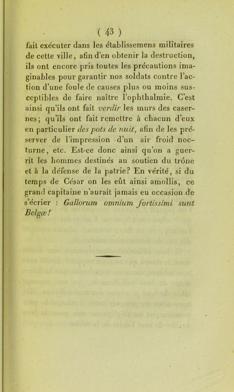 fait exécuter dans les établissemens militaires de cette ville, afin d’en obtenir la destruction, ils ont encore pris toutes les précautions ima- ginables pour garantir nos soldats contre l’ac- tion d’une foule de causes plus ou moins sus- ceptibles de faire naître l’ophthalmie. C’est ainsi qu’ils ont fait verdir les murs des caser- nes; qu’ils ont fait remettre à chacun d’eux en particulier des pots de nuit, afin de les pré- server de l’impression d’un air froid noc- turne, etc. Est-ce donc ainsi qu’on a guer- rit les hommes destinés au soutien du trône et à la défense de la patrie? En vérité, si du temps de César on les eût ainsi amollis, ce grand capitaine n’aurait jamais eu occasion de s’écrier : Gallorum omnium fortissimi sunt Belgœ! \