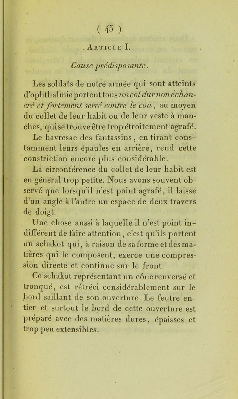 . Article I. Cause prédisposante. Les soldats de notre armée qui sont atteints d’ophthalinie portent tous un col dur noué chan- cre et fortement serré contre le cou, au moyen du collet de leur habit ou de leur veste à man- ches, quise trouve être trop étroitement agrafé. Le havresac des fantassins, en tirant cons- tamment leurs épaules en arrière, rend celte constriction encore plus considérable. La circonférence du collet de leur habit est en général trop petite. Nous avons souvent ob- servé que lorsqu’il n’est point agrafé, il laisse d’un angle à l’autre un espace de deux travers de doigt. Une chose aussi à laquelle il n’est point in- différent de faire attention, c’est qu’ils portent un schakot qui, à raison de sa forme et des ma- tières qui le composent, exerce une compres- sion directe et continue sur le front. Ce schakot représentant un cône renversé et tronqué, est rétréci considérablement sur le bord saillant de son ouverture. Le feutre en- tier et surtout le bord de cette ouverture est préparé avec des matières dures, épaisses et trop peu extensibles.