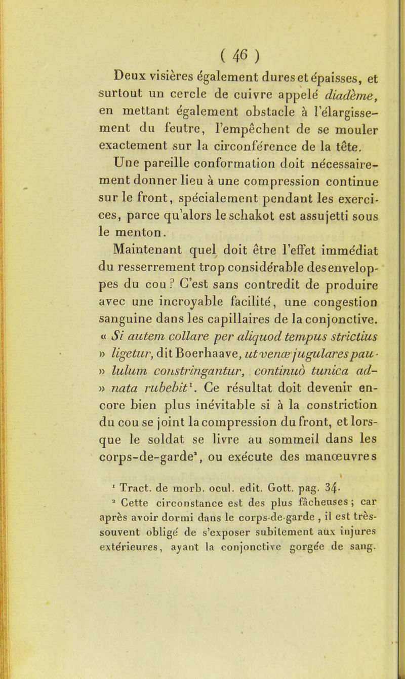 Deux visières également dures et épaisses, et surtout un cercle de cuivre appelé' diadème, en mettant également obstacle à l’élargisse- ment du feutre, l’empêchent de se mouler exactement sur la circonférence de la tête. Une pareille conformation doit nécessaire- ment donner lieu à une compression continue sur le front, spécialement pendant les exerci- ces, parce qu’alors leschakot est assujetti sous le menton. Maintenant quel doit être l’effet immédiat du resserrement trop considérable des envelop- pes du cou? C’est sans contredit de produire avec une incroyable facilité, une congestion sanguine dans les capillaires de la conjonctive. « Si autem eollare per aliquod tempus strictius » ligetur, dit Boerhaave, utvenœ jugulares paie ■ » lulum constringantur, continué tunica ad- » nata rubebit1. Ce résultat doit devenir en- core bien plus inévitable si à la constriction du cou se joint la compression du front, et lors- que le soldat se livre au sommeil dans les corps-de-garde1, ou exécute des manœuvres I 1 Tract, de mort», ocul. edit. Gott. pag. 34- 2 Cette circonstance est des plus fâcheuses ; car après avoir dormi dans le corps-de-garde , il est très- souvent obligé de s’exposer subitement aux injures extérieures, ayant la conjonctive gorgée de sang.
