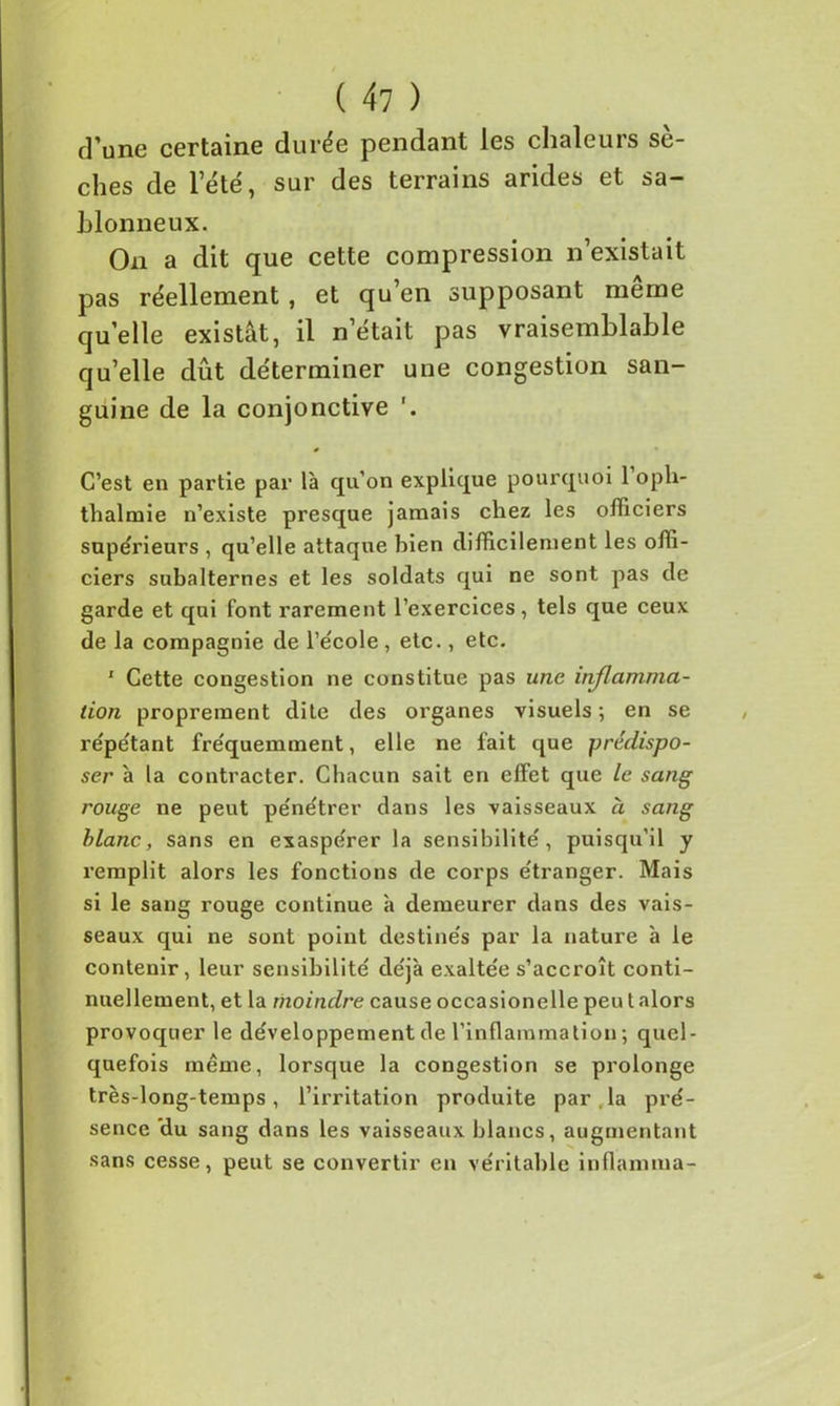 d’une certaine durée pendant les chaleurs sè- ches de l’été, sur des terrains arides et sa- blonneux. On a dit que cette compression n’existait pas réellement , et qu’en supposant même quelle existât, il n’était pas vraisemblable qu’elle dût déterminer une congestion san- guine de la conjonctive C’est en partie par là qu’on explique pourquoi 1 oph- thalmie n’existe presque jamais chez les officiers supérieurs , qu’elle attaque bien difficilement les offi- ciers subalternes et les soldats qui ne sont pas de garde et qui font rarement l’exercices, tels que ceux de la compagnie de l’école , etc., etc. 1 Cette congestion ne constitue pas une inflamma- tion proprement dite des organes visuels ; en se répétant fréquemment, elle ne fait que prédispo- ser à la contracter. Chacun sait en effet que le sang rouge ne peut pénétrer dans les vaisseaux à sang blanc, sans en exaspérer la sensibilité, puisqu'il y remplit alors les fonctions de corps étranger. Mais si le sang rouge continue à demeurer dans des vais- seaux qui ne sont point destinés par la nature à le contenir, leur sensibilité déjà exaltée s’accroît conti- nuellement, et la moindre cause occasionelle peu t alors provoquer le développement de l’inflammation ; quel- quefois même, lorsque la congestion se prolonge très-long-temps, l’irritation produite par . la pré- sence 'du sang dans les vaisseaux blancs, augmentant sans cesse, peut se convertir en véritable inflamma-