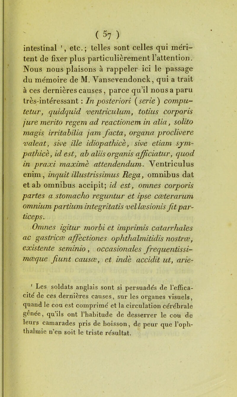 intestinal etc.; telles sont celles qui méri- tent de fixer plus particulièrement l’attention. Nous nous plaisons à rappeler ici le passage du mémoire de M. Vansevendonck, qui a trait à ces dernières causes, parce qu’il nous a paru très-intéressant : In posteriori (sérié) compu- tetnr, quidquid ventriculum, totius corporis jure merito regem ad reactionem in alla, solito ma gis irritabilia jam facta, organa proclivere valeat, swe ille idiopathicè, sive etiam sjm- pathicè, id est, ab aliis organis afjiciatur, quod in praxi maxime attendendum. Ventriculus enim, inquit illustrissimus Rega, omnibus dat et ab omnibus accipit; id est, omnes corporis partes a stomacho reguntur et ipse cœterarum omnium partium integritatis vellœsionis fit par- ticeps. Omnes igitur morbi et imprimis catarrhales ac gastricæ affectiones ophthalmitidis nostrœ, existente seminio , occasionales frequentissi- mœque fiunt causœ, et indè accidit ut, arie- 1 Les soldats anglais sont si persuade's de l’effica- cite de ces dernières causes, sur les organes visuels, quand le cou est comprimé et la circulation cérébrale gênée, qu’ils ont l’habitude de desserrer le cou de leurs camarades pris de boisson, de peur que l’oph- thalmie n’en soit le triste résultat.