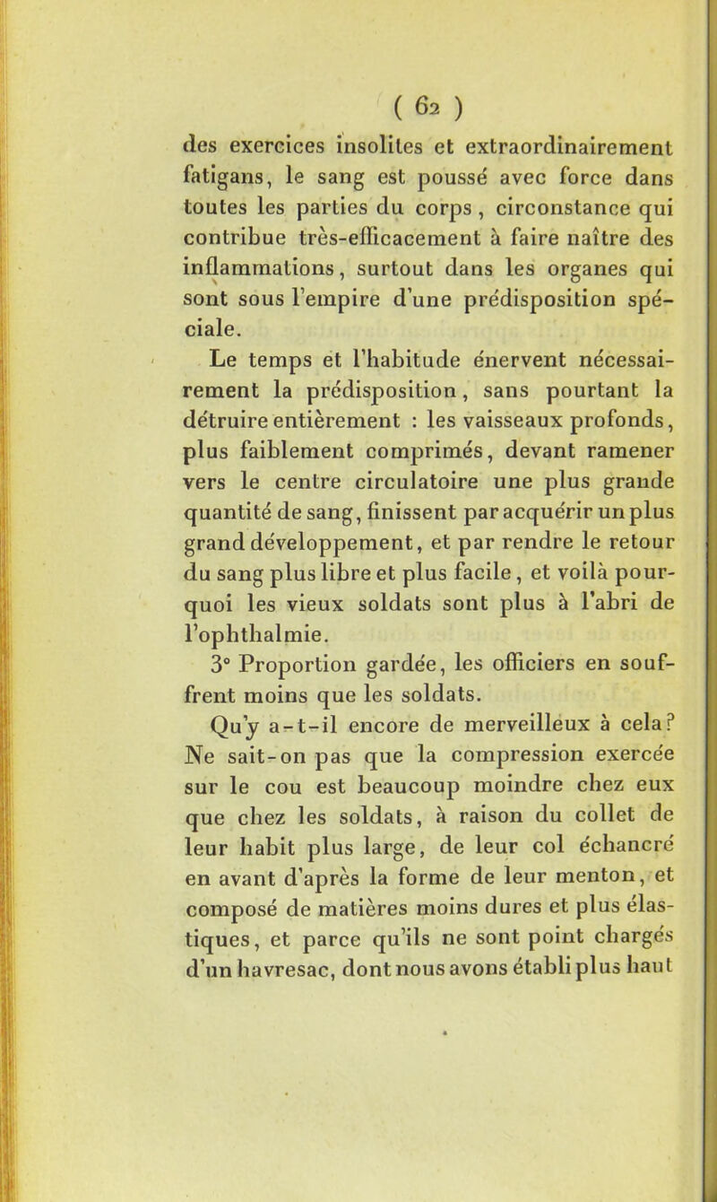des exercices insoliles et extraordinairement fatigans, le sang est pousse' avec force dans toutes les parties du corps , circonstance qui contribue très-efficacement à faire naître des inflammations, surtout dans les organes qui sont sous l’empire d’une prédisposition spé- ciale. Le temps et l’habitude énervent nécessai- rement la prédisposition, sans pourtant la détruire entièrement : les vaisseaux profonds, plus faiblement comprimés, devant ramener vers le centre circulatoire une plus grande quantité de sang, finissent par acquérir un plus grand développement, et par rendre le retour du sang plus libre et plus facile, et voilà pour- quoi les vieux soldats sont plus à l’abri de l’ophthalmie. 3° Proportion gardée, les officiers en souf- frent moins que les soldats. Qu’j a-t-il encore de merveilleux à cela P Ne sait-on pas que la compression exercée sur le cou est beaucoup moindre chez eux que chez les soldats, à raison du collet de leur habit plus large, de leur col échancré en avant d’après la forme de leur menton, et composé de matières moins dures et plus élas- tiques, et parce qu’ils ne sont point chargés d’un havresac, dont nous avons établi plus haut