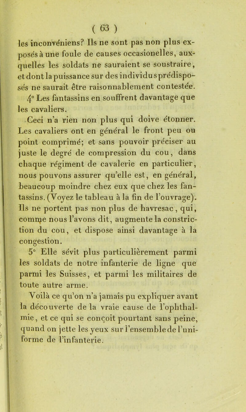 les inconvéniens? Ils ne sont pas non plus ex- posés à une foule de causes occasionelles, aux- quelles les soldats ne sauraient se soustraire, etdontlapuissancesur des individusprédispo- sés ne saurait être raisonnablement contestée. 4° Les fantassins en souffrent davantage que les cavaliers. Ceci n’a rien non plus qui doive étonner. Les cavaliers ont en général le front peu ou point comprimé; et sans pouvoir préciser au juste le degré de compression du cou, dans chaque régiment de cavalerie en particulier, nous pouvons assurer qu’elle est, en général, beaucoup moindre chez eux que chez les fan- tassins. (Voyez le tableau à la fin de l’ouvrage). Ils ne portent pas non plus de havresac, qui, comme nous l’avons dit, augmente la constric- tion du cou, et dispose ainsi davantage à la congestion. 5° Elle sévit plus particulièrement parmi les soldats de notre infanterie de ligne que parmi les Suisses, et parmi les militaires de toute autre arme. Voilà ce qu'on n’a jamais pu expliquer avant la découverte de la vraie cause de l’ophthal- mie, et ce qui se conçoit pourtant sans peine, quand on jette les yeux sur l’ensemble de l’uni- forme de l’infanterie.