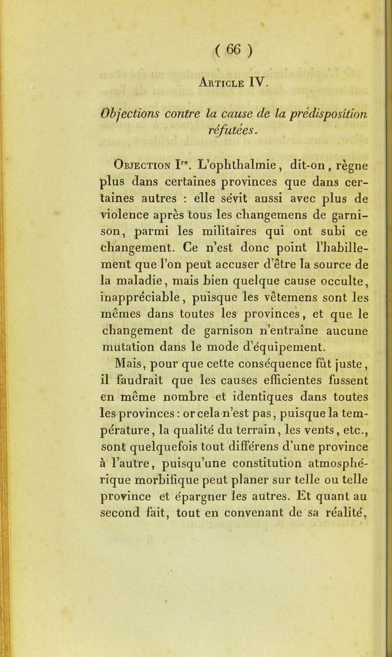Article IV. Objections contre la cause de la prédisposition réfutées. Objection Ire. L’ophthalmie, dit-on , règne plus dans certaines provinces que dans cer- taines autres : elle sévit aussi avec plus de violence après tous les changemens de garni- son, parmi les militaires qui ont subi ce changement. Ce n’est donc point l’habille- ment que l’on peut accuser d’être la source de la maladie, mais bien quelque cause occulte, inappréciable, puisque les vêtemens sont les mêmes dans toutes les provinces, et que le changement de garnison n’entraîne aucune mutation dans le mode d’équipement. Mais, pour que cette conséquence fût juste, il faudrait que les causes efficientes fussent en même nombre et identiques dans toutes les provinces : or cela n’est pas, puisque la tem- pérature, la qualité du terrain, les vents, etc., sont quelquefois tout différens d’une province à l’autre, puisqu’une constitution atmosphé- rique morbifique peut planer sur telle ou telle province et épargner les autres. Et quant au second fait, tout en convenant de sa réalité,