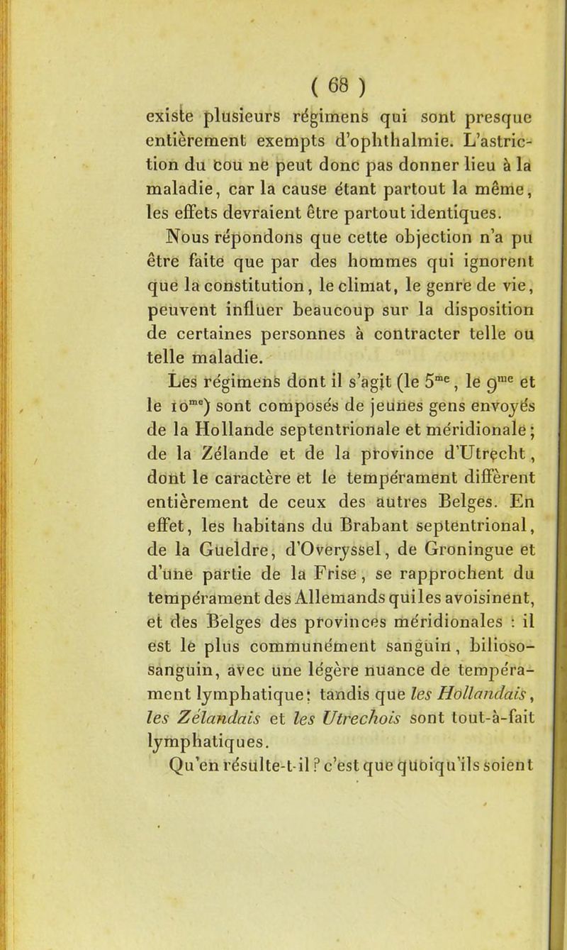 existe plusieurs régimens qui sont presque entièrement exempts d’ophthalmie. L’astric- tion du Cou ne peut donc pas donner lieu à la maladie, car la cause étant partout la même, les effets devraient être partout identiques. Nous répondons que cette objection n’a pu être faite que par des hommes qui ignorent que la constitution, le climat, le genre de vie, peuvent influer beaucoup sur la disposition de certaines personnes à contracter telle ou telle maladie. Les régimens dont il s’agjt (le 5me, le gn,e et le iome) sont composés de jeunes gens envoyés de la Hollande septentrionale et méridionale; de la Zélande et de la province d’Utrçcht, dont le caractère et le tempérament diffèrent entièrement de ceux des autres Belges. En effet, les habitans du Brabant septentrional, de la Gueldre, d’Overyssel, de Groningue et d’une partie de la Frise, se rapprochent du tempérament des Allemands qui les avoisinent, et des Belges des provinces méridionales : il est le plus communément sanguin, bilioso- sanguin, avec une légère nuance de tempéra- ment lymphatique; tandis que les Hollandais, les Zélandais et les Utre chois sont tout-à-fait lymphatiques. Qu’en résulte-t-il ? c’est que quoiqu’ils soient