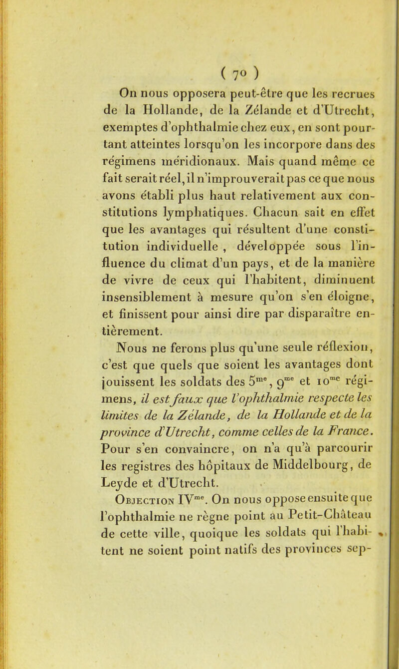 ( 7° ) On nous opposera peut-être que les recrues de la Hollande, de la Zélande et d’Utrecht, exemptes d’oplitlialmiechez eux, en sont pour- tant atteintes lorsqu’on les incorpore dans des régimens méridionaux. Mais quand même ce fait serait réel, il n’improuverait pas ce que nous avons établi plus haut relativement aux con- stitutions lymphatiques. Chacun sait en effet que les avantages qui résultent d’une consti- tution individuelle , développée sous lin- fluence du climat d’un pays, et de la manière de vivre de ceux qui l’habitent, diminuent insensiblement à mesure qu’on s’en éloigne, et finissent pour ainsi dire par disparaître en- tièrement. Nous ne ferons plus qu’une seule réflexion, c’est que quels que soient les avantages dont jouissent les soldats des 5n,a, 9“e et iome régi- mens, il est faux que Vophthalmie respecte les limites de la Zélande, de la Hollande et de la province d’Utrecht, comme celles de la France. Pour s’en convaincre, on n’a qu’à parcourir les registres des hôpitaux de Middelbourg, de Leyde et d’Utrecht. Objection IVme. On nous oppose ensuite que l’ophthalmie ne règne point au Petit-Château de cette ville, quoique les soldats qui 1 habi- % tent ne soient point natifs des provinces sep-
