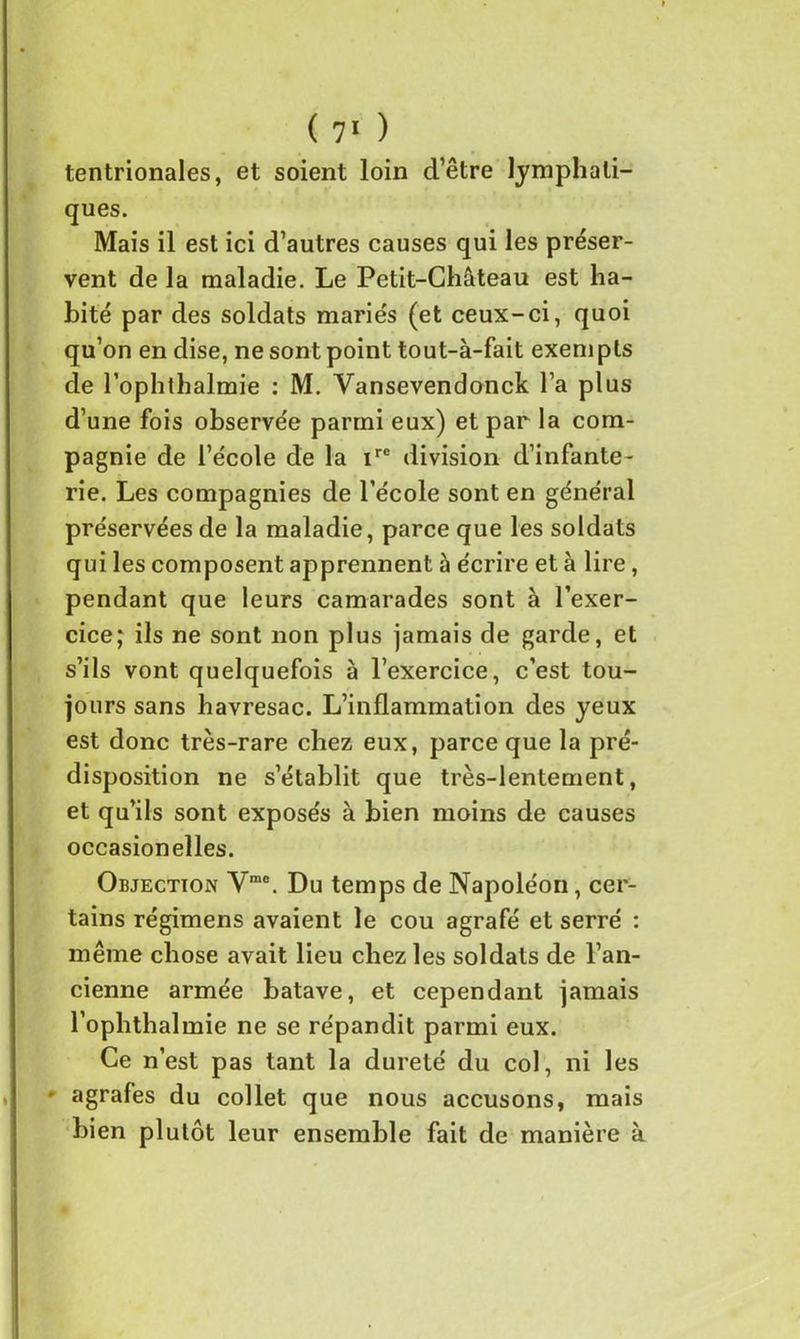 ( 7‘ ) tentrionales, et soient loin d’être lymphati- ques. Mais il est ici d’autres causes qui les préser- vent de la maladie. Le Petit-Château est ha- bité par des soldats mariés (et ceux-ci, quoi qu’on en dise, ne sont point tout-à-fait exeni pis de l’ophthalmie : M. Vansevendonck l’a plus d’une fois observée parmi eux) et par la com- pagnie de l’école de la ire division d’infante- rie. Les compagnies de l’école sont en général préservées de la maladie, parce que les soldats qui les composent apprennent à écrire et à lire, pendant que leurs camarades sont à l’exer- cice ; ils ne sont non plus jamais de garde, et s’ils vont quelquefois à l’exercice, c’est tou- jours sans havresac. L’inflammation des yeux est donc très-rare chez eux, parce que la pré- disposition ne s’établit que très-lentement, et qu’ils sont exposés à bien moins de causes occasionelles. Objection Vme. Du temps de Napoléon, cer- tains régimens avaient le cou agrafé et serré : même chose avait lieu chez les soldats de l’an- cienne armée batave, et cependant jamais l’ophthalmie ne se répandit parmi eux. Ce n’est pas tant la dureté du col, ni les • agrafes du collet que nous accusons, mais bien plutôt leur ensemble fait de manière à