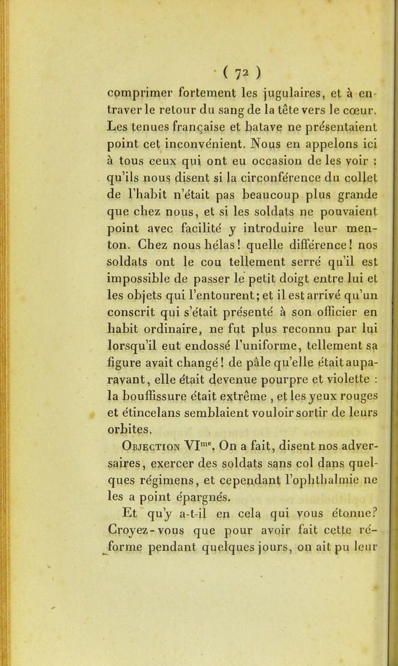comprimer fortement les jugulaires, et à en traver le retour du sang de la tête vers le cœur. Les tenues française et batave ne présentaient point cet inconvénient. Nous en appelons ici à tous ceux qui ont eu occasion de les voir : qu’ils nous disent si la circonférence du collet de l’habit n’était pas beaucoup plus grande que chez nous, et si les soldats ne pouvaient point avec facilité y introduire leur men- ton. Chez nous hélas! quelle différence! nos soldats ont le cou tellement serré qu’il est impossible de passer le petit doigt entre lui et les objets qui l’entourent; et il est arrivé qu’un conscrit qui s’était présenté à son officier en habit ordinaire, ne fut plus reconnu par lui lorsqu’il eut endossé Tuniforme, tellement sa figure avait changé! de pâle qu’elle était aupa- ravant, elle était devenue pourpre et violette : la bouffissure était extrême , et les jeux rouges et étincelans semblaient vouloirsortir de leurs orbites. Objection VIme. On a fait, disent nos adver- saires, exercer des soldats sans col dans quel- ques régimens, et cependant l’ophthalmie ne les a point épargnés. Et qu’y a-t-il en cela qui vous étonne? Croyez-vous que pour avoir fait cette ré- forme pendant quelques jours, on ait pu leur