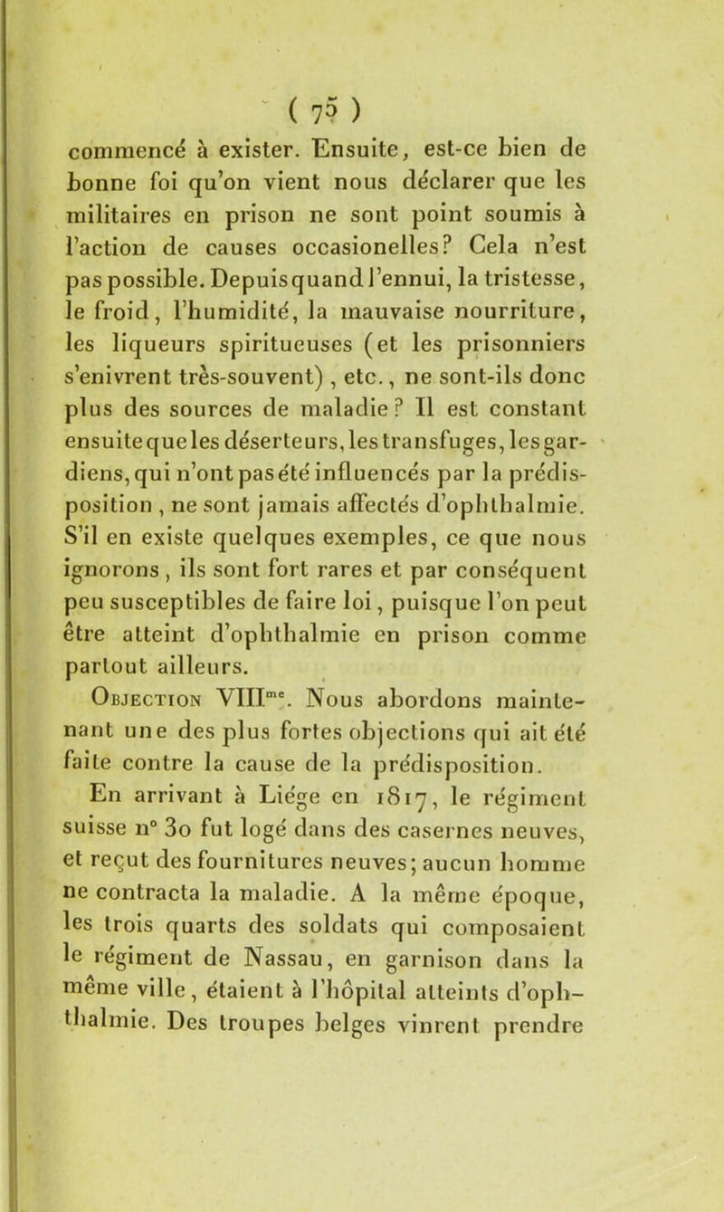 • ( 7? ) commencé à exister. Ensuite, est-ce bien de bonne foi qu’on vient nous déclarer que les militaires en prison ne sont point soumis à l’action de causes occasionelles? Cela n’est pas possible. Depuisquand l’ennui, la tristesse, le froid, l’humidité, la mauvaise nourriture, les liqueurs spiritueuses (et les prisonniers s’enivrent très-souvent) , etc., ne sont-ils donc plus des sources de maladie? Il est constant ensuitequeles déserteurs, les transfuges, lesgar- diens,qui n’ont pas été influencés par la prédis- position , ne sont jamais affectés d’ophthalmie. S’il en existe quelques exemples, ce que nous ignorons , ils sont fort rares et par conséquent peu susceptibles de faire loi, puisque l’on peut être atteint d’ophthalmie en prison comme partout ailleurs. Objection YIIImc. Nous abordons mainte- nant une des plus fortes objections qui ait été faite contre la cause de la prédisposition. En arrivant à Liège en 1817, le régiment suisse n° 3o fut logé dans des casernes neuves, et reçut des fournitures neuves; aucun homme ne contracta la maladie. A la même époque, les trois quarts des soldats qui composaient le régiment de Nassau, en garnison dans la même ville, étaient à l'hôpital atteints d’oph- tbalmie. Des troupes belges vinrent prendre
