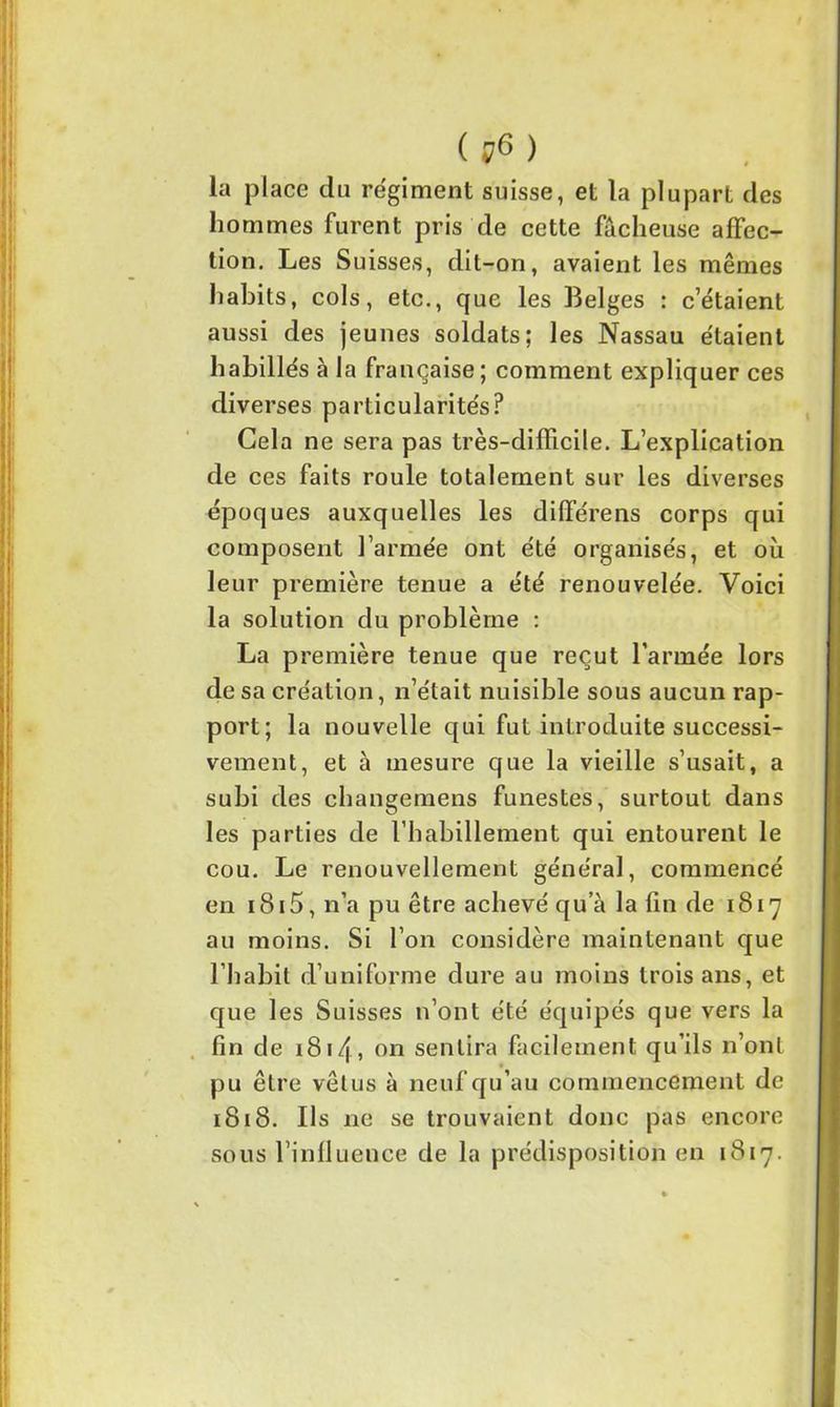( ?6 ) la place du régiment suisse, et la plupart des hommes furent pris de cette fâcheuse affec- tion. Les Suisses, dit-on, avaient les mêmes habits, cols, etc., que les Belges : cetaient aussi des jeunes soldats; les Nassau étaient habillés à la française; comment expliquer ces diverses particularités? Gela ne sera pas très-difficile. L’explication de ces faits roule totalement sur les diverses époques auxquelles les différens corps qui composent l’armée ont été organisés, et où leur première tenue a été renouvelée. Voici la solution du problème : La première tenue que reçut l’armée lors de sa création, n’était nuisible sous aucun rap- port; la nouvelle qui fut introduite successi- vement, et à mesure que la vieille s’usait, a subi des changemens funestes, surtout dans les parties de l’habillement qui entourent le cou. Le renouvellement général, commencé en i8i5,n’apu être achevé qu a la fin de 1817 au moins. Si l’on considère maintenant que l’habit d’uniforme dure au moins trois ans, et que les Suisses n’ont été équipés que vers la fin de 1814, on sentira facilement qu’ils n’ont pu être vêtus à neuf qu’au commencement de 1818. Ils ne se trouvaient donc pas encore sous l’influence de la prédisposition en 1817.