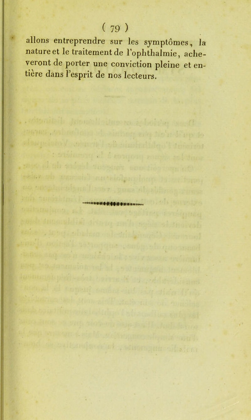 allons entreprendre sur les symptômes, la nature et le traitement de l’ophtlialmie, achè- veront de porter une conviction pleine et en- tière dans l’esprit de nos lecteurs.