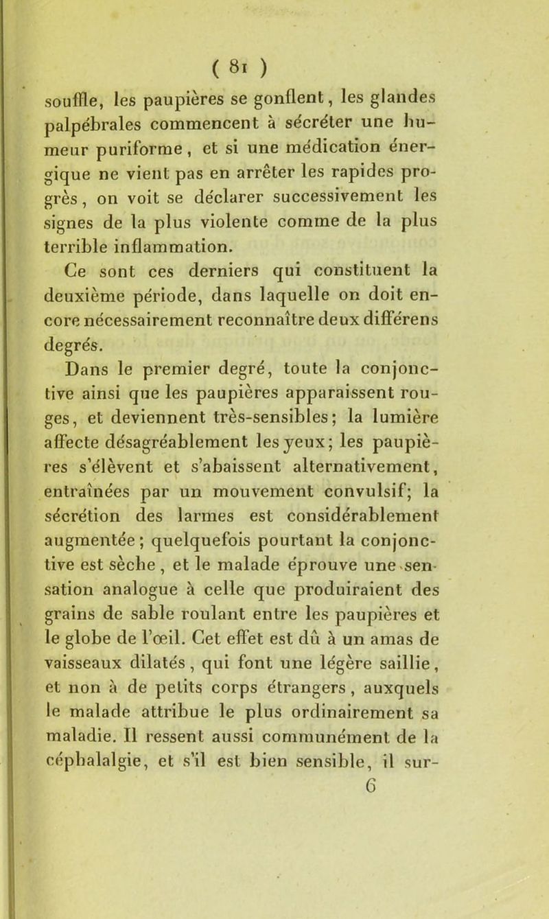 souffle, les paupières se gonflent, les glandes palpébrales commencent à sécréter une hu- meur puriforme, et si une médication éner- gique ne vient pas en arrêter les rapides pro- grès , on voit se déclarer successivement les signes de la plus violente comme de la plus terrible inflammation. Ce sont ces derniers qui constituent la deuxième période, dans laquelle on doit en- core nécessairement reconnaître deux différens Dans le premier degré, toute la conjonc- tive ainsi que les paupières apparaissent rou- ges, et deviennent très-sensibles; la lumière affecte désagréablement les jeux; les paupiè- res s’élèvent et s’abaissent alternativement, entraînées par un mouvement convulsif; la sécrétion des larmes est considérablement augmentée; quelquefois pourtant la conjonc- tive est sèche , et le malade éprouve une sen- sation analogue à celle que produiraient des grains de sable roulant entre les paupières et le globe de l’œil. Cet effet est dû à un amas de vaisseaux dilatés, qui font une légère saillie, et non à de petits corps étrangers , auxquels le malade attribue le plus ordinairement sa maladie. Il ressent aussi communément de la céphalalgie, et s’il est bien sensible, il sur- 6