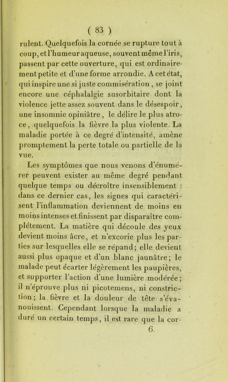 rulent. Quelquefois la corne'e se rupture tout à coup, et l’humeur aqueuse, souvent même l’iris, passent par cette ouverture, qui est ordinaire- ment petite et d’une forme arrondie. A cet état, qui inspire une si juste commisération , se joint encore une céphalalgie susorbitaire dont la violence jette assez souvent dans le désespoir, une insomnie opiniâtre , le délire le plus atro- ce , quelquefois la fièvre la plus violente. La maladie portée à ce degré d’intensité, amène promptement la perte totale ou partielle de la vue. Les symptômes que nous venons d’énumé- rer peuvent exister au même degré pendant quelque temps ou décroître insensiblement : dans ce dernier cas, les signes qui caractéri- sent l’inflammation deviennent de moins en moins intenses et finissent par disparaître com- plètement. La matière qui découle des yeux devient moins âcre, et n’excorie plus les par- ties sur lesquelles elle se répand; elle devient aussi plus opaque et d’un blanc jaunâtre; le malade peut écarter légèrement les paupières, et supporter l’action d’une lumière modérée; il n’éprouve plus ni picotemens, ni conslric- lion; la fièvre et la douleur de tête s’éva- nouissent. Cependant lorsque la maladie a duré un certain temps, il est rare que la cor- 6.