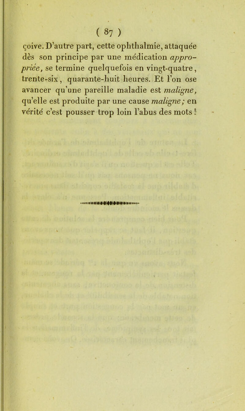 çoive. D’autre part, cette ophthalmie, attaquée dès son principe par une médication appro- priée, se termine quelquefois en vingt-quatre, trente-six, quarante-huit heures. Et l’on ose avancer qu’une pareille maladie est maligne, qu’elle est produite par une cause maligne; en vérité c’est pousser trop loin l’abus des mots ! ''••iiWIIIHliIMlMWKMW»