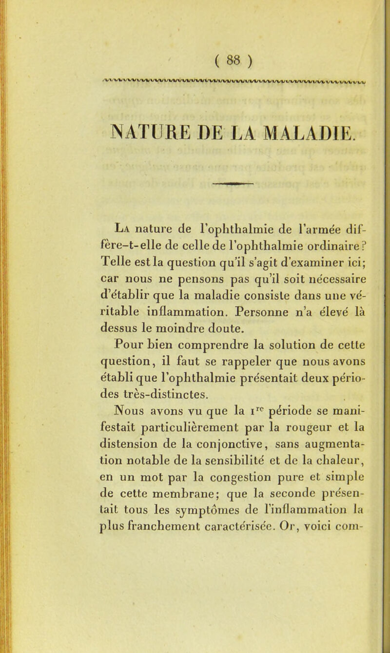 v w vw w* vwv/vw w w*/ wt;wvvw wvwww www www v w */ i/v» NATURE DE LA MALADIE. La nature de l’ophthalmie de l’armée dif- fère-t-elle de celle de l’ophthalmie ordinaire? Telle est la question qu’il s’agit d’examiner ici; car nous ne pensons pas qu’il soit nécessaire d’établir que la maladie consiste dans une vé- ritable inflammation. Personne n’a élevé là dessus le moindre doute. Pour bien comprendre la solution de cette question, il faut se rappeler que nous avons établi que l’ophthalmie présentait deux pério- des très-distinctes. Nous avons vu que la irc période se mani- festait particulièrement par la rougeur et la distension de la conjonctive, sans augmenta- tion notable de la sensibilité et de la chaleur, en un mot par la congestion pure et simple de cette membrane; que la seconde présen- tait tous les symptômes de l’inflammation la plus franchement caractérisée. Or, voici coin-