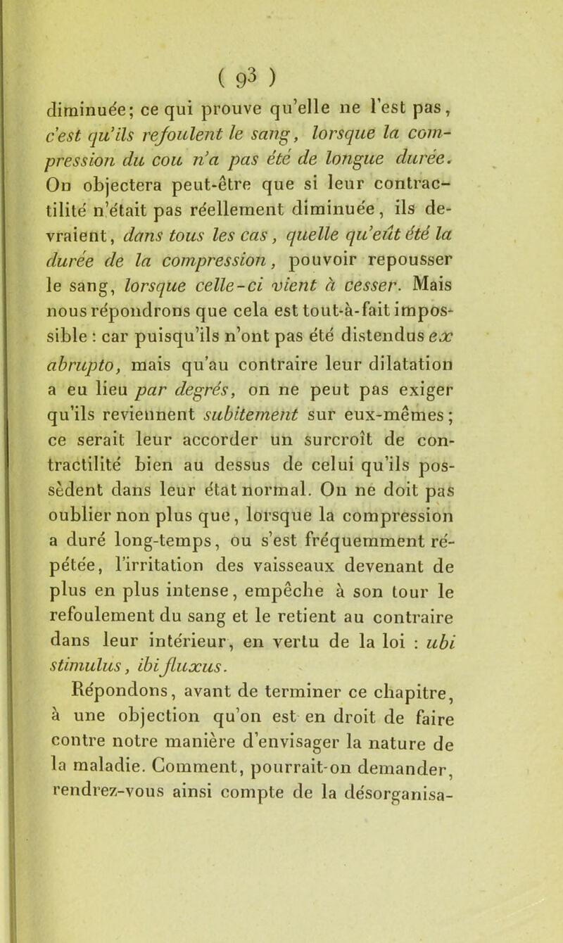 diminuée; ce qui prouve qu’elle ne l’est pas, cest qu’ils refoulent le sang, lorsque la com- pression du cou n’a pas été de longue durée. On objectera peut-être que si leur contrac- tilité n’était pas réellement diminuée, ils de- vraient, dans tous les cas, quelle qu’eût été la durée de la compression, pouvoir repousser le sang, lorsque celle-ci vient à cesser. Mais nous répondrons que cela est tout-à-fait impos- sible : car puisqu’ils n’ont pas été distendus ex abrupto, mais qu’au contraire leur dilatation a eu lieu par degrés, on ne peut pas exiger qu’ils reviennent subitement sur eux-mêmes; ce serait leur accorder un surcroît de con- tractilité bien au dessus de celui qu’ils pos- sèdent dans leur état normal. On ne doit pas oublier non plus que, lorsque la compression a duré long-temps, ou s’est fréquemment ré- pétée, l’irritation des vaisseaux devenant de plus en plus intense, empêche à son tour le refoulement du sang et le retient au contraire dans leur intérieur, en vertu de la loi : ubi stimulus, ibi jluxus. Répondons, avant de terminer ce chapitre, à une objection qu’on est en droit de faire contre notre manière d’envisager la nature de la maladie. Comment, pourrait-on demander, rendrez-vous ainsi compte de la désorganisa-
