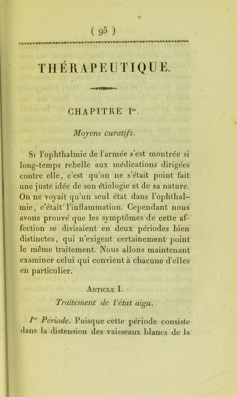 THÉRAPEUTIQUE. -•miHIlMm**- GHAPITRE Ior. Moyens curatifs. % Si l’ophthalmie de l'armée s’est montrée si long-temps rebelle aux médications dirigées contre elle, c’est qu’on ne s’était point fait une juste idée de son étiologie et de sa nature. On ne voyait qu’un seul état dans l’ophthal- mie, c’était l’inflammation. Cependant nous avons prouvé que les symptômes de cette af- fection se divisaient en deux périodes bien distinctes, qui n’exigent certainement point le même traitement. Nous allons maintenant examiner celui qui convient à chacune d’elles en particulier. Article I. Traitement de l’état aigu. Irc Période. Puisque cette période consiste dans la distension des vaisseaux blancs de la