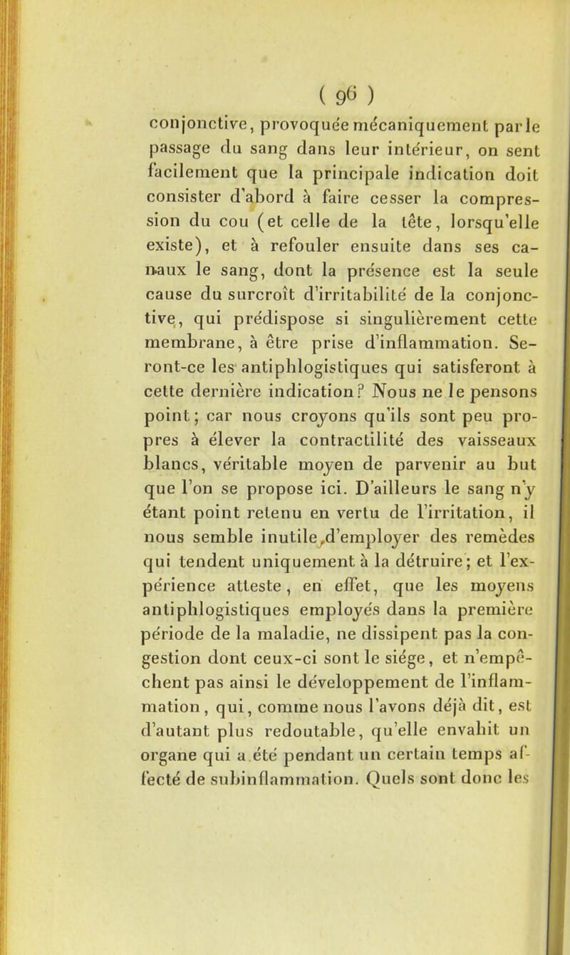 conjonctive, provoquée mécaniquement parle passage du sang dans leur intérieur, on sent facilement que la principale indication doit consister d’abord à faire cesser la compres- sion du cou (et celle de la tête, lorsqu’elle existe), et à refouler ensuite dans ses ca- naux le sang, dont la présence est la seule cause du surcroît d’irritabilité de la conjonc- tive, qui prédispose si singulièrement cette membrane, à être prise d’inflammation. Se- ront-ce les antiphlogistiques qui satisferont à cette dernière indication? Nous ne le pensons point; car nous croyons qu’ils sont peu pro- pres à élever la contractilité des vaisseaux blancs, véritable moyen de parvenir au but que l’on se propose ici. D’ailleurs le sang n’y étant point retenu en vertu de l’irritation, il nous semble inutile,d’employer des remèdes qui tendent uniquement à la détruire ; et l’ex- périence atteste, en effet, que les moyens antiphlogistiques employés dans la première période de la maladie, ne dissipent pas la con- gestion dont ceux-ci sont le siège, et n’empê- chent pas ainsi le développement de l’inflam- mation , qui, comme nous l’avons déjà dit, est d’autant plus redoutable, qu’elle envahit un organe qui a été pendant un certain temps af- fecté de subinflammation. Quels sont donc les