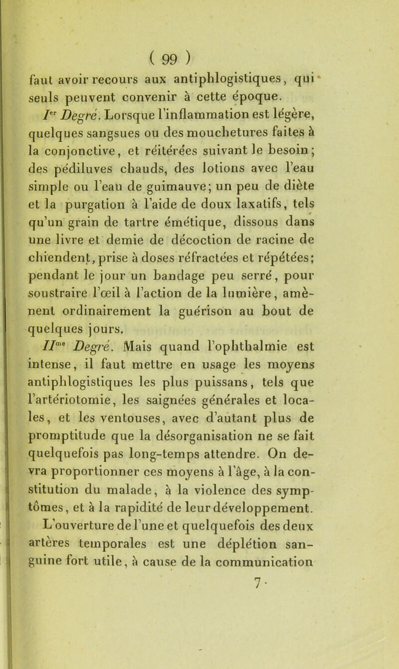 faut avoir recours aux antiphlogistiques, qui' seuls peuvent convenir à cette époque. / Degré. Lorsque l’inflammation est légère, quelques sangsues ou des mouchetures faites à la conjonctive, et réitérées suivant le besoin; des pédiluves chauds, des lotions avec l’eau simple ou l’eau de guimauve; un peu de diète et la purgation à l’aide de doux laxatifs, tels qu’un grain de tartre émétique, dissous dans une livre et demie de décoction de racine de chiendent, prise à doses réfractées et répétées; pendant le jour un bandage peu serré, pour soustraire l’œil à l’action de la lumière, amè- nent ordinairement la guérison au bout de quelques jours. IIme Degré. Mais quand l’ophthalmie est intense, il faut mettre en usage les moyens antiphlogistiques les plus puissans, tels que l’artériotomie, les saignées générales et loca- les, et les ventouses, avec d’autant plus de promptitude que la désorganisation ne se fait quelquefois pas long-temps attendre. On de- vra proportionner ces moyens à l’âge, à la con- stitution du malade, à la violence des symp- tômes, et à la rapidité de leur développement. L’ouverture de l’une et quelquefois des deux artères temporales est une déplétion san- guine fort utile, à cause de la communication 7-