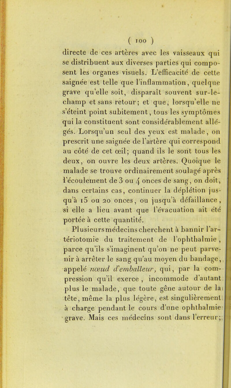 directe de ces artères avec les vaisseaux qui se distribuent aux diverses parties qui compo- sent les organes visuels. L'efficacité de cette saignée est telle que l'inflammation, quelque grave qu’elle soit, disparaît souvent sur-le- champ et sans retour; et que, lorsqu’elle ne s’éteint point subitement, tous les symptômes qui la constituent sont considérablement allé- gés. Lorsqu’un seul des yeux est malade, on prescrit une saignée de l’artère qui correspond au côté de cet œil; quand ils le sont tous les deux, on ouvre les deux artères. Quoique le malade se trouve ordinairement soulagé après l’écoulement de 3 ou 4 onces de sang, on doit, dans certains cas, continuer la déplétion jus- qu’à i5 ou 20 onces, ou jusqu’à défaillance, si elle a lieu avant que l’évacuation ait été portée à cette quantité. Plusieursmédecinscherchent à bannir l’ar- tériotomie du traitement de l’ophthalmie , parce qu’ils s’imaginent qu’on ne peut parve- nir à arrêter le sang qu’au moyen du bandage, appelé nœud d'emballeur, qui, par la com- pression qu’il exerce , incommode d’autant plus le malade, que toute gêne autour de lai tête, même la plus légère, est singulièrement à charge pendant le cours d’une ophthalmie grave. Mais ces médecins sont dans l’erreur;