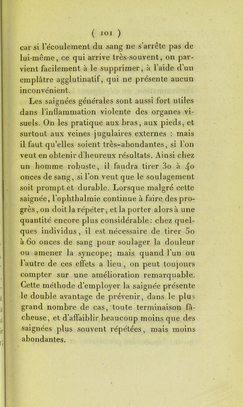 car si 1 écoulement du sang ne s’arrête pas de lui-même, ce qui arrive très-souvent, on par- vient facilement à le supprimer, à l’aide d’un emplâtre agglutinatif, qui ne présente aucun inconvénient. Les saignées générales sont aussi fort utiles dans l’inflammation violente des organes vi- suels. On les pratique aux bras, aux pieds, et surtout aux veines jugulaires externes : mais il faut qu’elles soient très-abondantes, si l’on veut en obtenir d’heureux résultats. Ainsi chez un homme robuste, il faudra tirer 3o à 4o onces de sang, si l’on veut que le soulagement soit prompt et durable. Lorsque malgré cette saignée, l’oplithalmie continue à faire des pro- grès, on doit la répéter, et la porter alors à une quantité encore plus considérable: chez quel- ques individus, il est nécessaire de tirer 5o à 6o onces de sang pour soulager la douleur ou amener la syncope; mais quand l’un ou l’autre de ces effets a lieu , on peut toujours compter sur une amélioration remarquable. Cette méthode d’employer la saignée présente le double avantage de prévenir, dans le plus grand nombre de cas, toute terminaison fâ- cheuse, et d’affaiblir beaucoup moins que des saignées plus souvent répétées, mais moins abondantes.