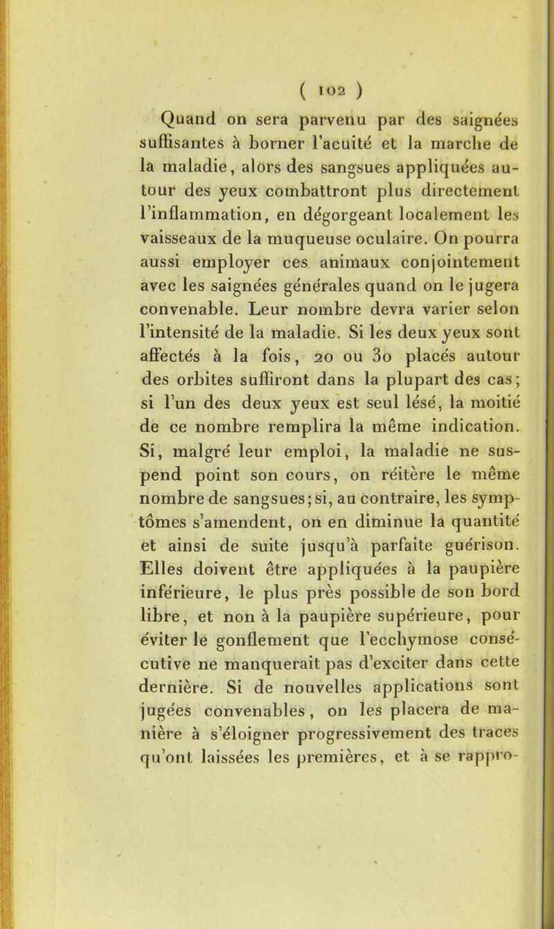 ( *02 ) Quand on sera parvenu par des saignées suffisantes à borner l’acuité et la marche de la maladie, alors des sangsues appliquées au- tour des jeux combattront plus directement l’inflammation, en dégorgeant localement les vaisseaux de la muqueuse oculaire. On pourra aussi employer ces animaux conjointement avec les saignées générales quand on le jugera convenable. Leur nombre devra varier selon l’intensité de la maladie. Si les deux yeux sont affectés à la fois, 20 ou 3o placés autour des orbites suffiront dans la plupart des cas; si l’un des deux yeux est seul lésé, la moitié de ce nombre remplira la même indication. Si, malgré leur emploi, la maladie ne sus- pend point son cours, on réitère le même nombre de sangsues ; si, au contraire, les symp- tômes s’amendent, on en diminue la quantité et ainsi de suite jusqu’à parfaite guérison. Elles doivent être appliquées à la paupière inférieure, le plus près possible de son bord libre, et non à la paupière supérieure, pour éviter le gonflement que l’ecchymose consé- cutive ne manquerait pas d’exciter dans cette dernière. Si de nouvelles applications sont jugées convenables, on les placera de ma- nière à s’éloigner progressivement des traces qu’ont laissées les premières, et à se rappro-