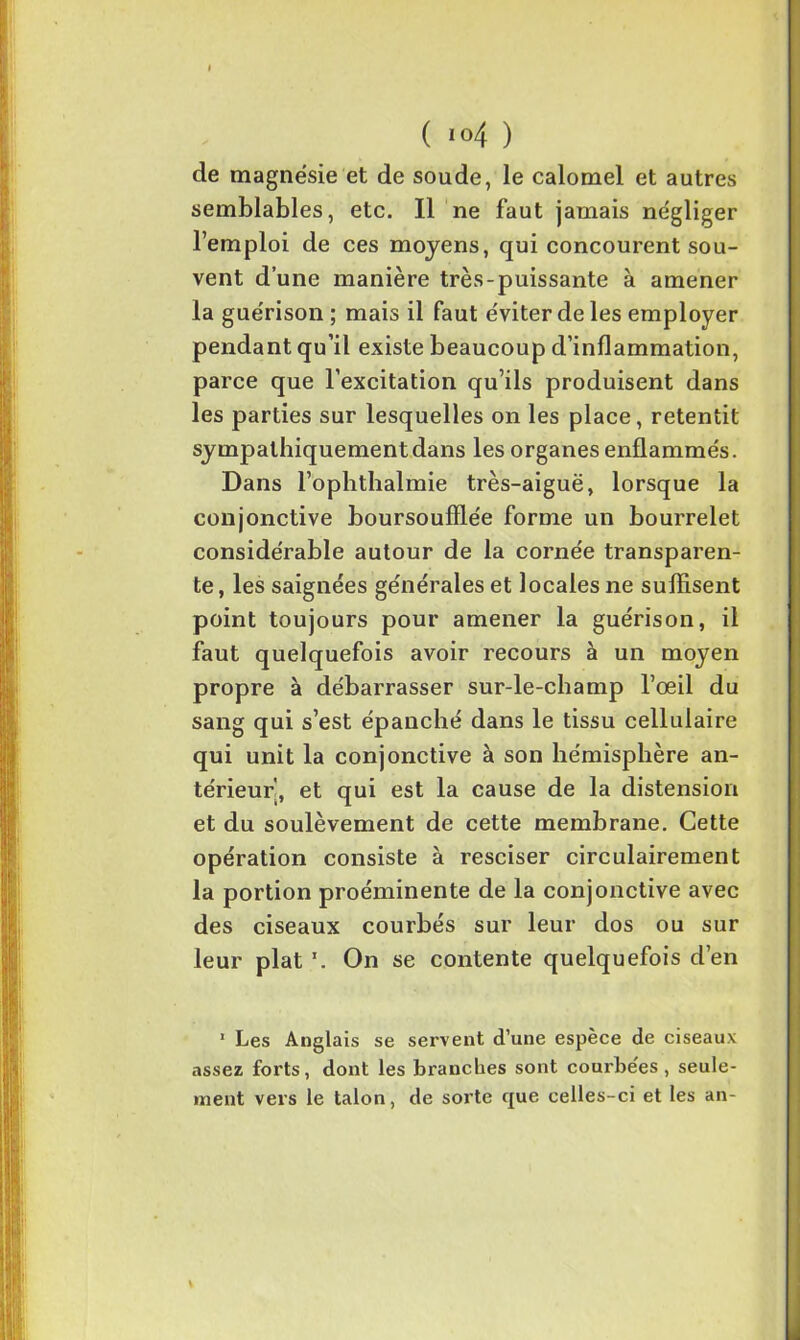 cle magnésie et de soude, le calomel et autres semblables, etc. Il ne faut jamais négliger l’emploi de ces moyens, qui concourent sou- vent d’une manière très-puissante à amener la guérison ; mais il faut éviter de les employer pendant qu’il existe beaucoup d’inflammation, parce que l’excitation qu’ils produisent dans les parties sur lesquelles on les place, retentit sympathiquement dans les organes enflammés. Dans l’ophthalmie très-aiguë, lorsque la conjonctive boursoufflée forme un bourrelet considérable autour de la cornée transparen- te, les saignées générales et locales ne suffisent point toujours pour amener la guérison, il faut quelquefois avoir recours à un moyen propre à débarrasser sur-le-champ l’œil du sang qui s’est épanché dans le tissu cellulaire qui unit la conjonctive à son hémisphère an- térieur, et qui est la cause de la distension et du soulèvement de cette membrane. Cette opération consiste à resciser circulairement la portion proéminente de la conjonctive avec des ciseaux courbés sur leur dos ou sur leur plat \ On se contente quelquefois d’en ’ Les Anglais se servent d’une espèce de ciseaux assez fox’ts, dont les branches sont courbe'es , seule- ment vers le talon, de sorte que celles-ci et les an-