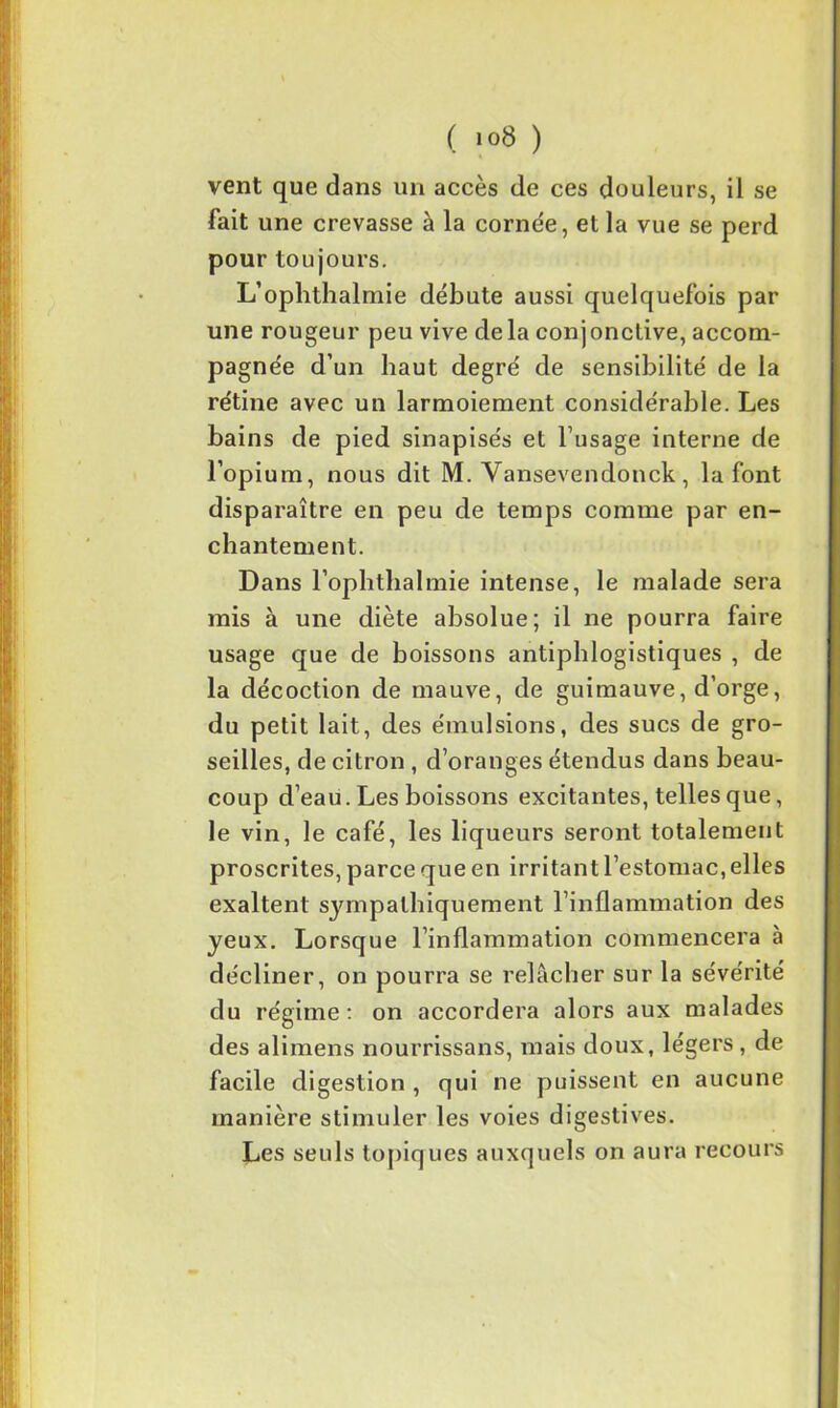( i°8 ) vent que dans un accès de ces douleurs, il se fait une crevasse à la cornée, et la vue se perd pour toujours. L’ophthalmie débute aussi quelquefois par une rougeur peu vive delà conjonctive, accom- pagnée d’un haut degré de sensibilité de la rétine avec un larmoiement considérable. Les bains de pied sinapise's et l’usage interne de l’opium, nous dit M. Vansevendonck, la font disparaître en peu de temps comme par en- chantement. Dans l’ophthalmie intense, le malade sera mis à une diète absolue; il ne pourra faire usage que de boissons antiphlogistiques , de la décoction de mauve, de guimauve, d’orge, du petit lait, des émulsions, des sucs de gro- seilles, de citron , d’oranges étendus dans beau- coup d’eau. Les boissons excitantes, telles que, le vin, le café, les liqueurs seront totalement proscrites, parce que en irritant l’estomac, elles exaltent sympathiquement l’inflammation des yeux. Lorsque l’inflammation commencera à décliner, on pourra se relâcher sur la sévérité du régime: on accordera alors aux malades des alimens nourrissans, mais doux, légers , de facile digestion , qui ne puissent en aucune manière stimuler les voies digestives. Les seuls topiques auxquels on aura recours