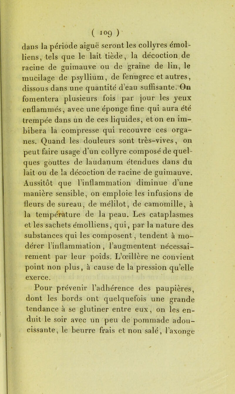 dans la période aiguë seront les collyres émoi- liens, tels que le lait tiède, la décoction de racine de guimauve ou de graine de lin, le mucilage de psyllium, de fenugrec et autres, dissous dans une quantité d’eau suffisante. On fomentera plusieurs fois par jour les yeux enflammés, avec une éponge fine qui aura été trempée dans un de ces liquides, et on en im- bibera la compresse qui recouvre ces orga- nes. Quand les douleurs sont très-vives, on peut faire usage d’un collyre composé de quel- ques gouttes de laudanum étendues dans du lait ou de la décoction de racine de guimauve. Aussitôt que l’inflammation diminue d’une manière sensible, on emploie les infusions de fleurs de sureau, de mélilot, de camomille, à la température de la peau. Les cataplasmes et les sachets émolliens, qui, par la nature des substances qui les composent, tendent à mo- dérer l’inflammation , l’augmentent nécessai- rement par leur poids. L’œillère ne convient point non plus, à cause de la pression qu’elle exerce. Pour prévenir l’adhérence des paupières, dont les bords ont quelquefois une grande tendance à se glutiner entre eux, on les en- duit le soir avec un peu de pommade adou- cissante, le beurre frais et non salé, l’axonge