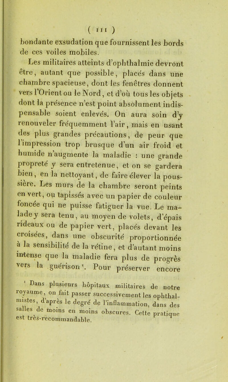bondante exsudation que fournissent les bords de ces voiles mobiles. Les militaires atteints d’ophthalmie devront être, autant que possible, placés dans une chambre spacieuse, dont les fenêtres donnent vers l’Orient ou le Nord, et d’où tous les objets dont la présence n’est point absolument indis- pensable soient enlevés. On aura soin d’y renouveler fréquemment l’air, mais en usant des plus grandes précautions, de peur que 1 impression trop brusque d’un air froid et humide n augmente la maladie : une grande propreté y sera entretenue, et on se gardera bien, en la nettoyant, de faire élever la pous- sière. Les murs de la chambre seront peints en vert, ou tapissés avec un papier de couleur foncée qui ne puisse fatiguer la vue. Le ma- lade y sera tenu, au moyen de volets, d’épais rideaux ou de papier vert, placés devant les croisées, dans une obscurité proportionnée à la sensibilité de la rétine, et d’autant moins intense que la maladie fera plus de progrès vers la guérison*. Pour préserver encore 1 Dans plusieurs hôpitaux militaires de notre royaume, on fait passer successivement les ophthal- mistes, d’après le degré de l’inflammation, dans des sa les de moins en moins obscures. Cette pratique est tres-recommandable.