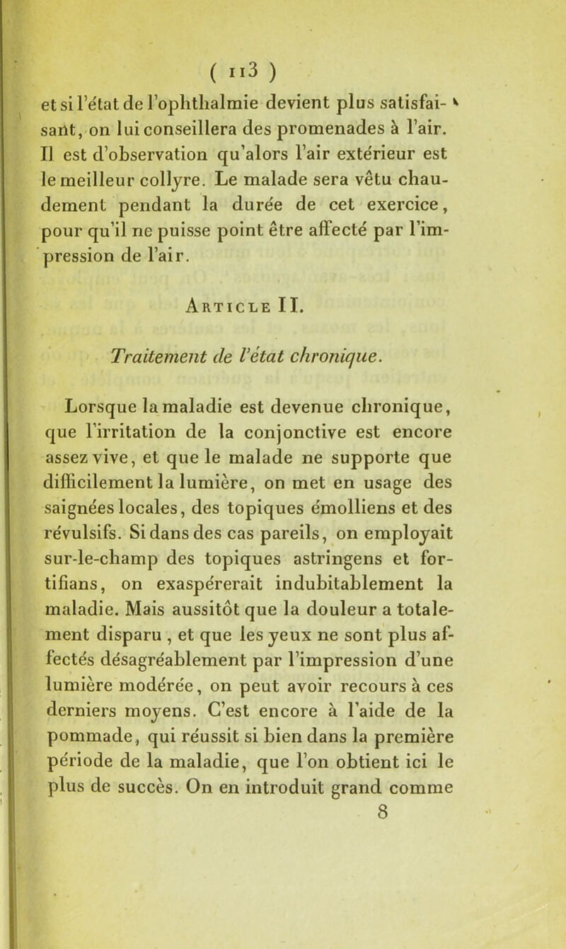 etsirétatderophthalmie devient plus satisfai- * sarit, on lui conseillera des promenades à l’air. Il est d’observation qu’alors l’air extérieur est le meilleur collyre. Le malade sera vêtu chau- dement pendant la durée de cet exercice, pour qu’il ne puisse point être affecté par l’im- pression de l’air. Article II. Traitement de l’état chronique. Lorsque la maladie est devenue chronique, que l’irritation de la conjonctive est encore assez vive, et que le malade ne supporte que difficilement la lumière, on met en usage des saignées locales, des topiques émolliens et des révulsifs. Si dans des cas pareils, on employait sur-le-champ des topiques astringens et for- tifians, on exaspérerait indubitablement la maladie. Mais aussitôt que la douleur a totale- ment disparu , et que les yeux ne sont plus af- fectés désagréablement par l’impression d’une lumière modérée, on peut avoir recours à ces derniers moyens. C’est encore à l’aide de la pommade, qui réussit si bien dans la première période de la maladie, que l’on obtient ici le plus de succès. On en introduit grand comme 8